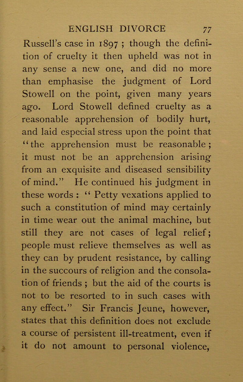 Russell’s case in 1897 ; though the defini- tion of cruelty it then upheld was not in any sense a new one, and did no more than emphasise the judgment of Lord Stowell on the point, given many years ago. Lord Stowell defined cruelty as a reasonable apprehension of bodily hurt, and laid especial stress upon the point that ‘‘the apprehension must be reasonable; it must not be an apprehension arising from an exquisite and diseased sensibility of mind.” He continued his judgment in these words : “ Petty vexations applied to such a constitution of mind may certainly in time wear out the animal machine, but still they are not cases of legal relief; people must relieve themselves as well as they can by prudent resistance, by calling in the succours of religion and the consola- tion of friends ; but the aid of the courts is not to be resorted to in such cases with any effect.” Sir Francis Jeune, however, states that this definition does not exclude a course of persistent ill-treatment, even if it do not amount to personal violence,