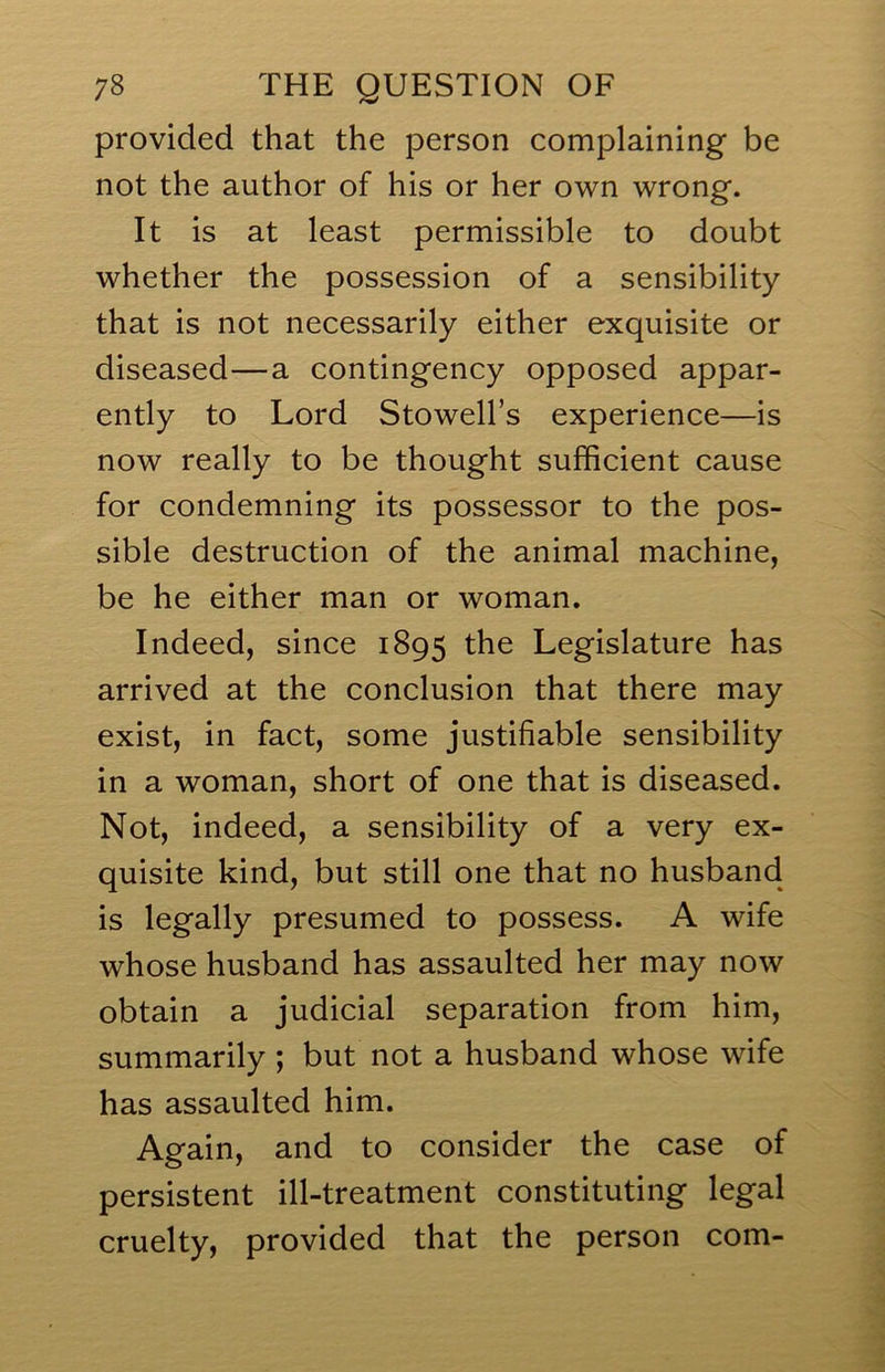 provided that the person complaining be not the author of his or her own wrong. It is at least permissible to doubt whether the possession of a sensibility that is not necessarily either exquisite or diseased—a contingency opposed appar- ently to Lord Stowell’s experience—is now really to be thought sufficient cause for condemning its possessor to the pos- sible destruction of the animal machine, be he either man or woman. Indeed, since 1895 the Legislature has arrived at the conclusion that there may exist, in fact, some justifiable sensibility in a woman, short of one that is diseased. Not, indeed, a sensibility of a very ex- quisite kind, but still one that no husband is legally presumed to possess. A wife whose husband has assaulted her may now obtain a judicial separation from him, summarily; but not a husband whose wife has assaulted him. Again, and to consider the case of persistent ill-treatment constituting legal cruelty, provided that the person com-