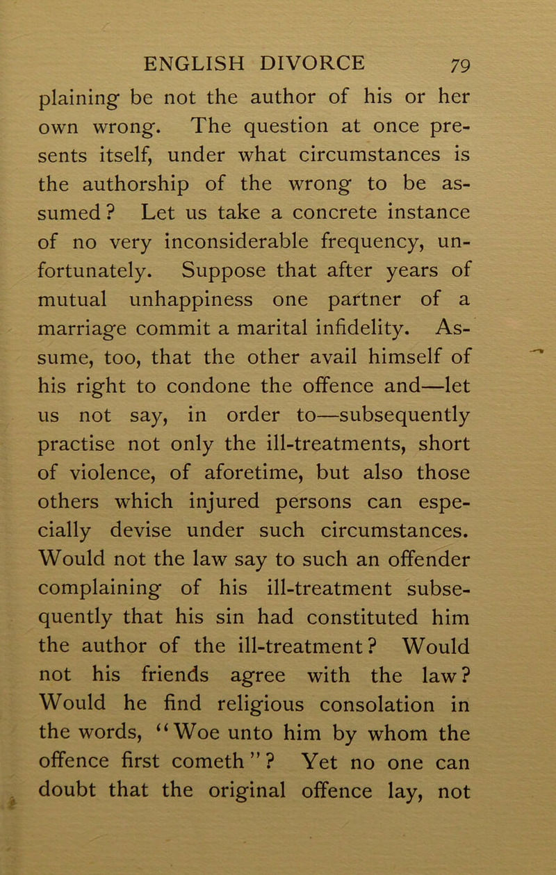 plaining be not the author of his or her own wrong. The question at once pre- sents itself, under what circumstances is the authorship of the wrong to be as- sumed ? Let us take a concrete instance of no very inconsiderable frequency, un- fortunately. Suppose that after years of mutual unhappiness one partner of a marriage commit a marital infidelity. As- sume, too, that the other avail himself of his right to condone the offence and—let us not say, in order to—subsequently practise not only the ill-treatments, short of violence, of aforetime, but also those others which injured persons can espe- cially devise under such circumstances. Would not the law say to such an offender complaining of his ill-treatment subse- quently that his sin had constituted him the author of the ill-treatment? Would not his friends agree with the law ? Would he find religious consolation in the words, ‘‘Woe unto him by whom the offence first cometh ” ? Yet no one can , doubt that the original offence lay, not