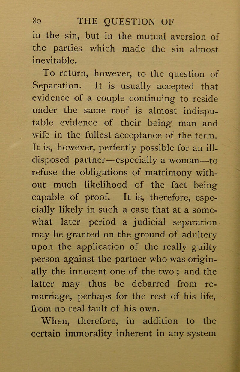 in the sin, but in the mutual aversion of the parties which made the sin almost inevitable. To return, however, to the question of Separation. It is usually accepted that evidence of a couple continuing to reside under the same roof is almost indispu- table evidence of their being man and wife in the fullest acceptance of the term. It is, however, perfectly possible for an ill- disposed partner—especially a woman—to refuse the obligations of matrimony with- out much likelihood of the fact being capable of proof. It is, therefore, espe- cially likely in such a case that at a some- what later period a judicial separation may be granted on the ground of adultery upon the application of the really guilty person against the partner who was origin- ally the innocent one of the two ; and the latter may thus be debarred from re- marriage, perhaps for the rest of his life, from no real fault of his own. When, therefore, in addition to the certain immorality inherent in any system