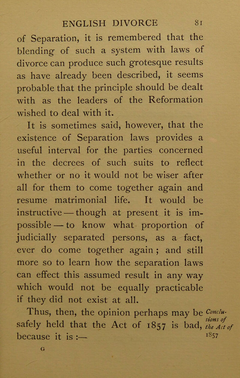 of Separation, it is remembered that the blending of such a system with laws of divorce can produce such grotesque results as have already been described, it seems probable that the principle should be dealt with as the leaders of the Reformation wished to deal with it. It is sometimes said, however, that the existence of Separation laws provides a useful interval for the parties concerned in the decrees of such suits to reflect whether or no it would not be wiser after all for them to come together again and resume matrimonial life. It would be instructive — though at present it is im- possible— to know what proportion of judicially separated persons, as a fact, ever do come together again ; and still more so to learn how the separation laws can effect this assumed result in any way which would not be equally practicable if they did not exist at all. Thus, then, the opinion perhaps may be Comiu- safely held that the Act of 1857 is bad, 'theAaof because it is :— ^^57