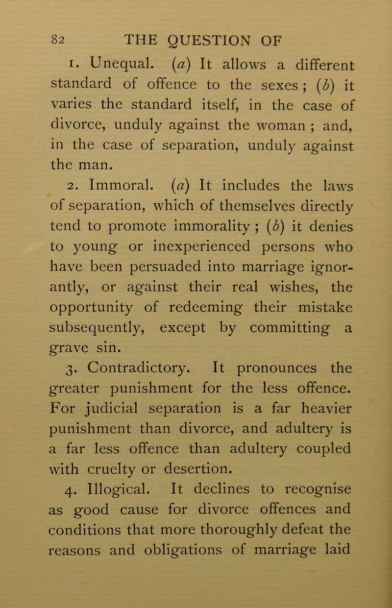 1. Unequal, (a) It allows a different standard of offence to the sexes ; (3) it varies the standard itself, in the case of divorce, unduly against the woman ; and, in the case of separation, unduly against the man. 2. Immoral, (a) It includes the laws of separation, which of themselves directly tend to promote immorality ; (3) it denies to young or inexperienced persons who have been persuaded into marriage ignor- antly, or against their real wishes, the opportunity of redeeming their mistake subsequently, except by committing a grave sin. 3. Contradictory. It pronounces the greater punishment for the less offence. For judicial separation is a far heavier punishment than divorce, and adultery is a far less offence than adultery coupled with cruelty or desertion. 4. Illogical. It declines to recognise as good cause for divorce offences and conditions that more thoroughly defeat the reasons and obligations of marriage laid