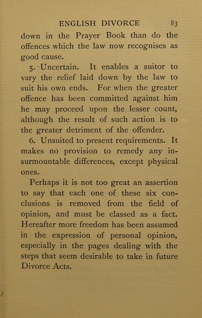 down in the Prayer Book than do the offences which the law now recognises as good cause. 5. Uncertain. It enables a suitor to vary the relief laid down by the law to suit his own ends. For when the greater offence has been committed against him he may proceed upon the lesser count, although the result of such action is to the greater detriment of the offender. 6. Unsuited to present requirements. It makes no provision to remedy any in- surmountable differences, except physical ones. Perhaps it is not too great an assertion to say that each one of these six con- clusions is removed from the field of opinion, and must be classed as a fact. Hereafter more freedom has been assumed in the expression of personal opinion, especially in the pages dealing with the steps that seem desirable to take in future Divorce Acts.