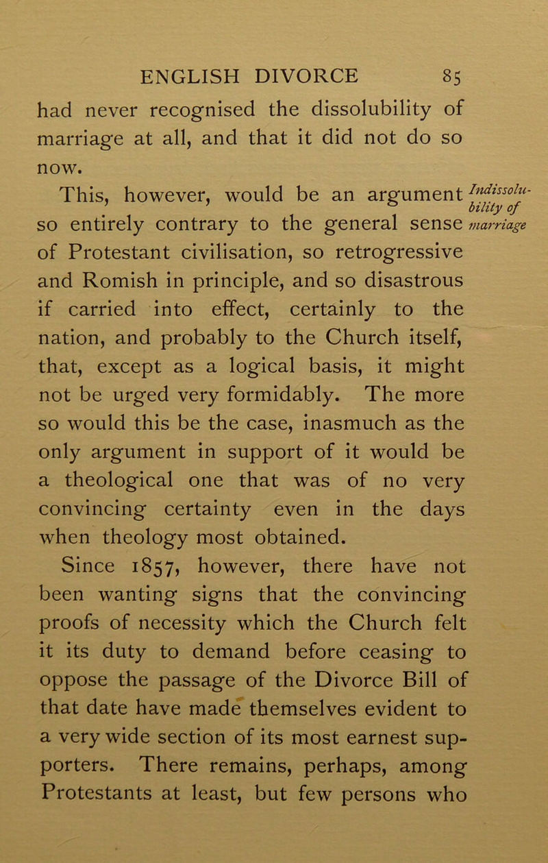 had never recognised the dissolubility of marriage at all, and that it did not do so now. This, however, would be an argument ; ’ ° bility of SO entirely contrary to the general sense marriage of Protestant civilisation, so retrogressive and Romish in principle, and so disastrous if carried into effect, certainly to the nation, and probably to the Church itself, that, except as a logical basis, it might not be urged very formidably. The more so would this be the case, inasmuch as the only argument in support of it would be a theological one that was of no very convincing certainty even in the days when theology most obtained. Since 1857, however, there have not been wanting signs that the convincing proofs of necessity which the Church felt it its duty to demand before ceasing to oppose the passage of the Divorce Bill of that date have made themselves evident to a very wide section of its most earnest sup- porters. There remains, perhaps, among Protestants at least, but few persons who