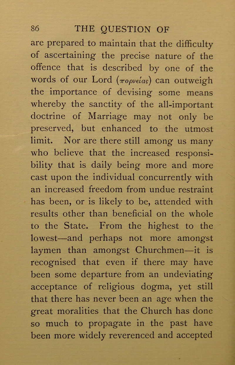 are prepared to maintain that the difficulty of ascertaining the precise nature of the offence that is described by one of the words of our Lord (Tropvelai) can outweigh the importance of devising some means whereby the sanctity of the all-important doctrine of Marriage may not only be preserved, but enhanced to the utmost limit. Nor are there still among us many who believe that the increased responsi- bility that is daily being more and more cast upon the individual concurrently with an increased freedom from undue restraint has been, or is likely to be, attended with results other than beneficial on the whole to the State. From the highest to the lowest—and perhaps not more amongst laymen than amongst Churchmen—it is recognised that even if there may have been some departure from an undeviating acceptance of religious dogma, yet still that there has never been an age when the great moralities that the Church has done so much to propagate in the past have been more widely reverenced and accepted