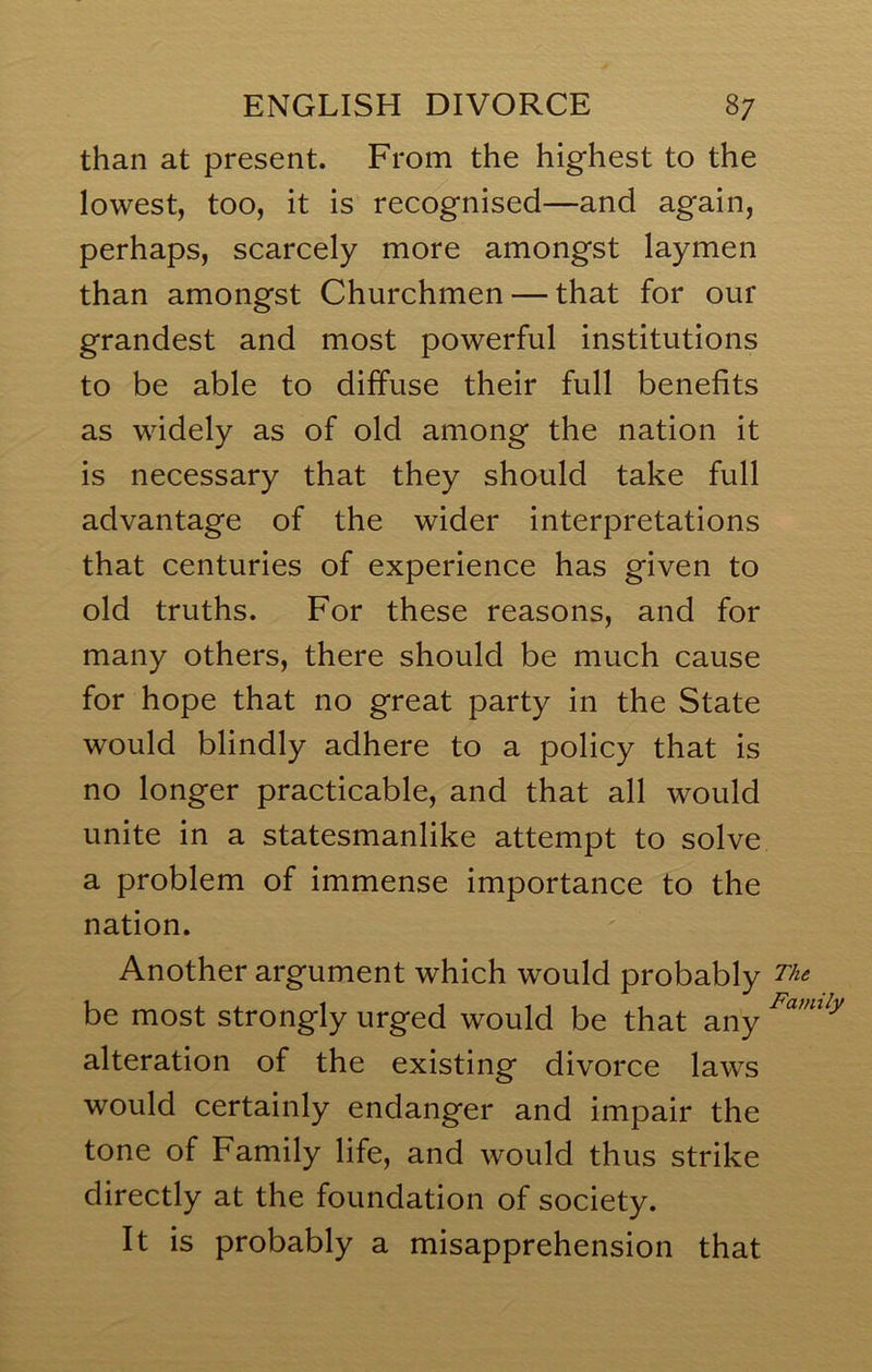 than at present. From the highest to the lowest, too, it is recognised—and again, perhaps, scarcely more amongst laymen than amongst Churchmen — that for our grandest and most powerful institutions to be able to diffuse their full benefits as widely as of old among the nation it is necessary that they should take full advantage of the wider interpretations that centuries of experience has given to old truths. For these reasons, and for many others, there should be much cause for hope that no great party in the State would blindly adhere to a policy that is no longer practicable, and that all would unite in a statesmanlike attempt to solve a problem of immense importance to the nation. Another argument which would probably be most strongly urged would be that any alteration of the existing divorce laws would certainly endanger and impair the tone of Family life, and would thus strike directly at the foundation of society. It is probably a misapprehension that The. Family