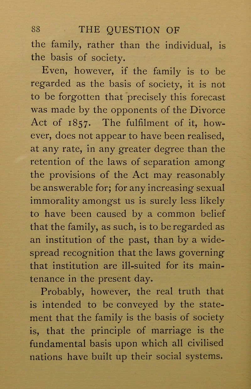 the family, rather than the individual, is the basis of society. Even, however, if the family is to be regarded as the basis of society, it is not to be forgotten that precisely this forecast was made by the opponents of the Divorce Act of 1857. The fulfilment of it, how- ever, does not appear to have been realised, at any rate, in any greater degree than the retention of the laws of separation among the provisions of the Act may reasonably be answerable for; for any increasing sexual immorality amongst us is surely less likely to have been caused by a common belief that the family, as such, is to be regarded as an institution of the past, than by a wide- spread recognition that the laws governing that institution are ill-suited for its main- tenance in the present day. Probably, however, the real truth that is intended to be conveyed by the state- ment that the family is the basis of society is, that the principle of marriage is the fundamental basis upon which all civilised nations have built up their social systems.