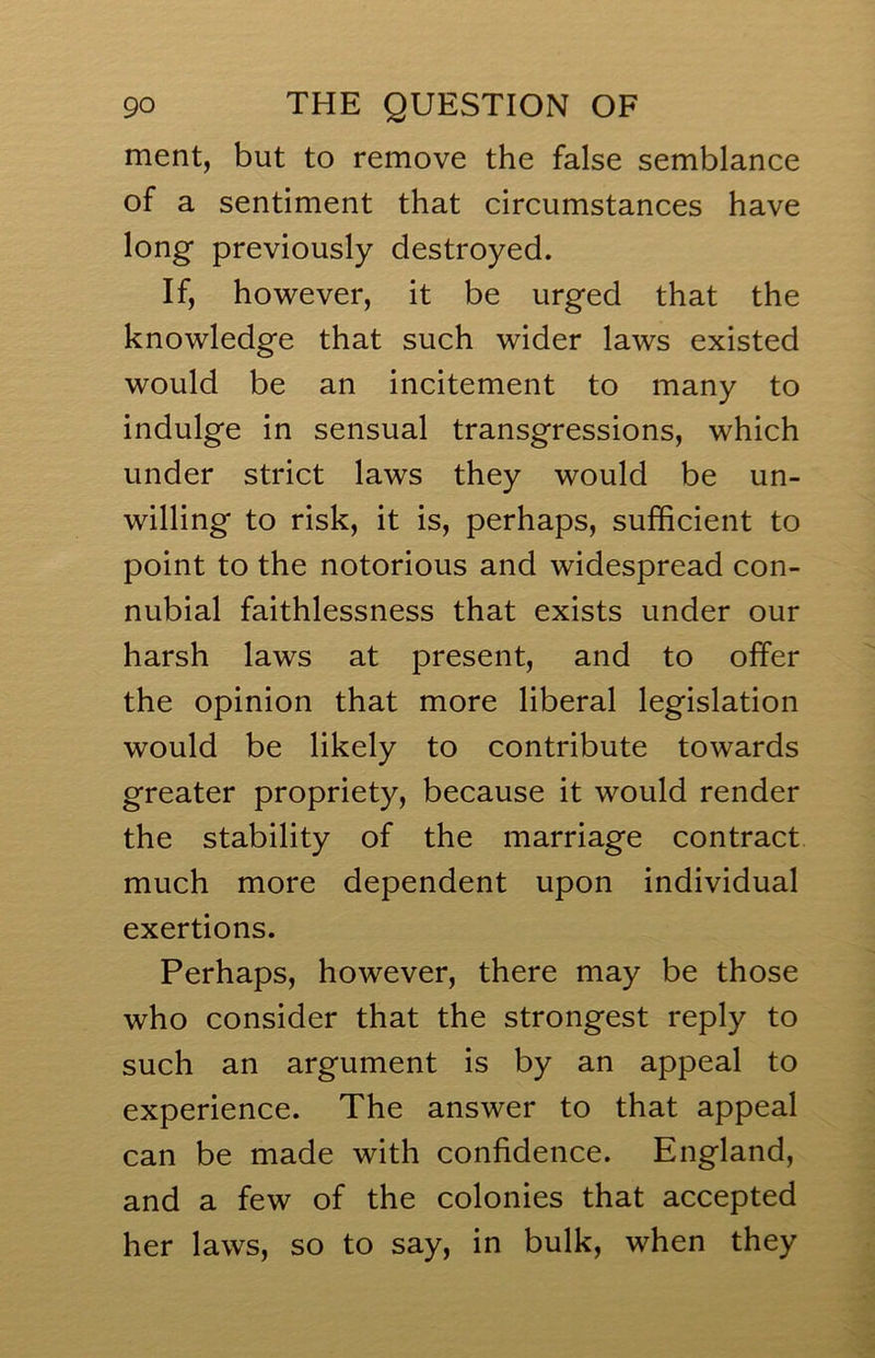 ment, but to remove the false semblance of a sentiment that circumstances have long previously destroyed. If, however, it be urged that the knowledge that such wider laws existed would be an incitement to many to indulge in sensual transgressions, which under strict laws they would be un- willing to risk, it is, perhaps, sufficient to point to the notorious and widespread con- nubial faithlessness that exists under our harsh laws at present, and to offer the opinion that more liberal legislation would be likely to contribute towards greater propriety, because it would render the stability of the marriage contract much more dependent upon individual exertions. Perhaps, however, there may be those who consider that the strongest reply to such an argument is by an appeal to experience. The answer to that appeal can be made with confidence. England, and a few of the colonies that accepted her laws, so to say, in bulk, when they
