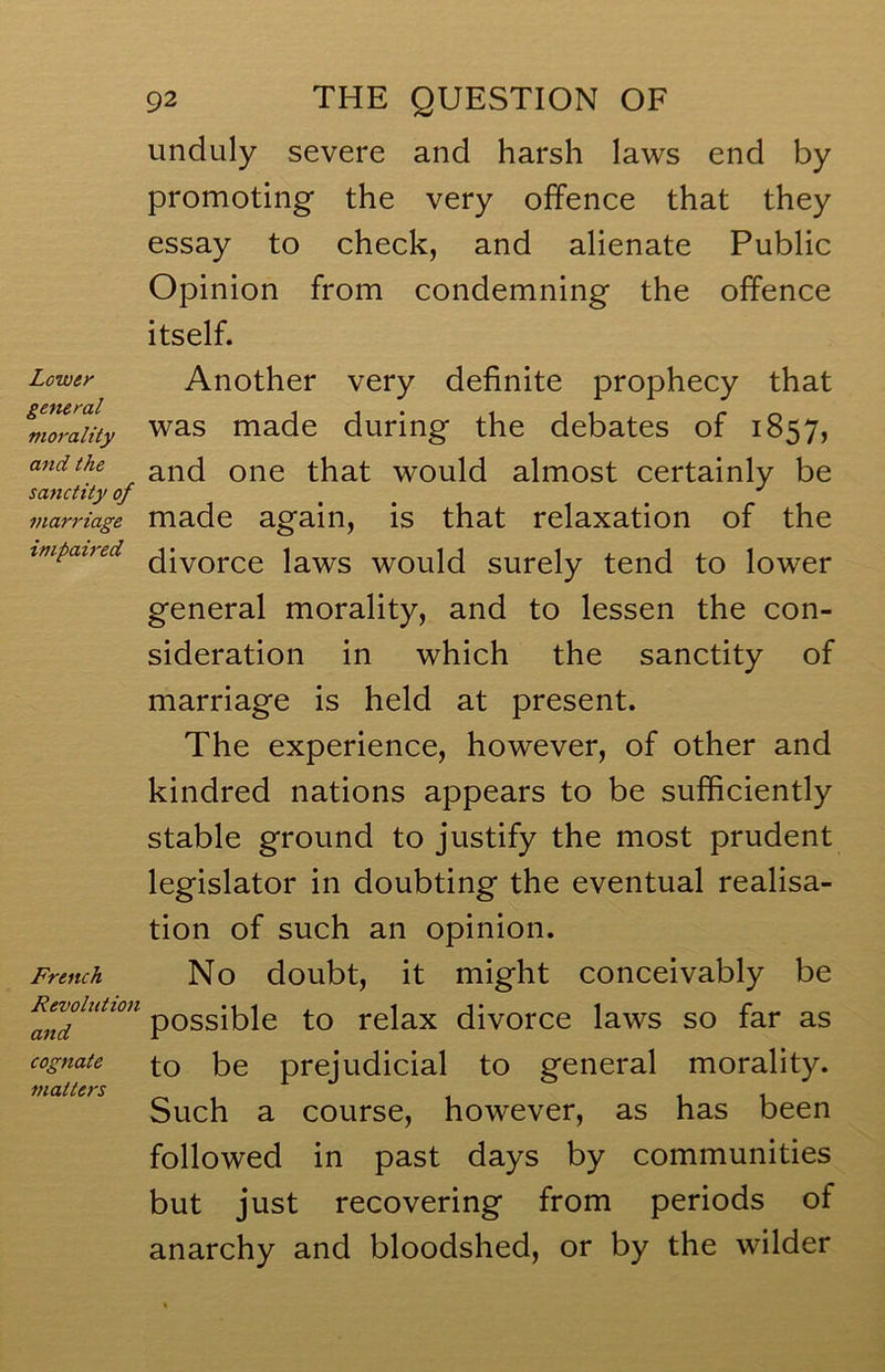 Lower general morality and the sanctity of marriage impaired French Revolution and cognate matters 92 THE QUESTION OF unduly severe and harsh laws end by promoting the very offence that they essay to check, and alienate Public Opinion from condemning the offence itself. Another very definite prophecy that was made during the debates of 1857, and one that would almost certainly be made again, is that relaxation of the divorce laws would surely tend to lower general morality, and to lessen the con- sideration in which the sanctity of marriage is held at present. The experience, however, of other and kindred nations appears to be sufficiently stable ground to justify the most prudent legislator in doubting the eventual realisa- tion of such an opinion. No doubt, it might conceivably be possible to relax divorce laws so far as to be prejudicial to general morality. Such a course, however, as has been followed in past days by communities but just recovering from periods of anarchy and bloodshed, or by the wilder