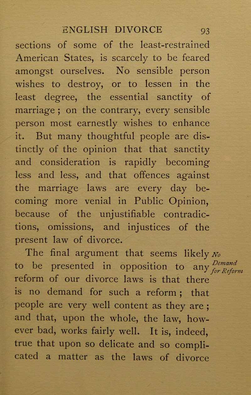 sections of some of the least-restrained American States, is scarcely to be feared amongst ourselves. No sensible person wishes to destroy, or to lessen in the least degree, the essential sanctity of marriage ; on the contrary, every sensible person most earnestly wishes to enhance it. But many thoughtful people are dis- tinctly of the opinion that that sanctity and consideration is rapidly becoming less and less, and that offences against the marriage laws are every day be- coming more venial in Public Opinion, because of the unjustifiable contradic- tions, omissions, and injustices of the present law of divorce. The final argument that seems likely iv^ to be presented in opposition to any reform of our divorce laws is that there is no demand for such a reform ; that people are very well content as they are ; and that, upon the whole, the law, how- ever bad, works fairly well. It is, indeed, true that upon so delicate and so compli- cated a matter as the laws of divorce