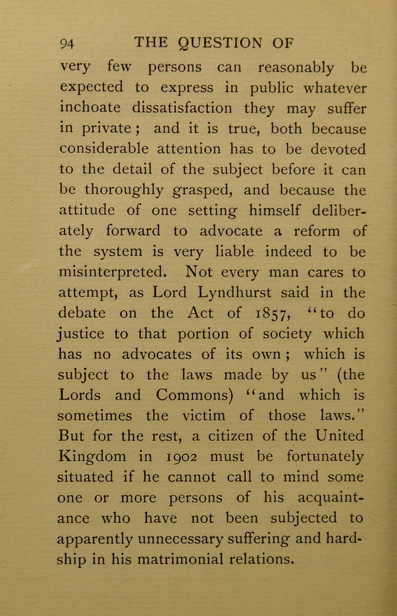 very few persons can reasonably be expected to express in public whatever inchoate dissatisfaction they may suffer in private ; and it is true, both because considerable attention has to be devoted to the detail of the subject before it can be thoroughly grasped, and because the attitude of one setting himself deliber- ately forward to advocate a reform of the system is very liable indeed to be misinterpreted. Not every man cares to attempt, as Lord Lyndhurst said in the debate on the Act of 1857, “to do justice to that portion of society which has no advocates of its own ; which is subject to the laws made by us ” (the Lords and Commons) “and which is sometimes the victim of those laws.” But for the rest, a citizen of the United Kingdom in 1902 must be fortunately situated if he cannot call to mind some one or more persons of his acquaint- ance who have not been subjected to apparently unnecessary suffering and hard- ship in his matrimonial relations.