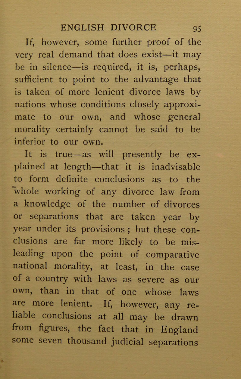 If, however, some further proof of the very real demand that does exist—it may be in silence—is required, it is, perhaps, sufficient to point to the advantage that is taken of more lenient divorce laws by nations whose conditions closely approxi- mate to our own, and whose general morality certainly cannot be said to be inferior to our own. It is true—as will presently be ex- plained at length—that it is inadvisable to form definite conclusions as to the Vhole working of any divorce law from a knowledge of the number of divorces or separations that are taken year by year under its provisions ; but these con- clusions are far more likely to be mis- leading upon the point of comparative national morality, at least, in the case of a country with laws as severe as our own, than in that of one whose laws are more lenient. If, however, any re- liable conclusions at all may be drawn from figures, the fact that in England some seven thousand judicial separations