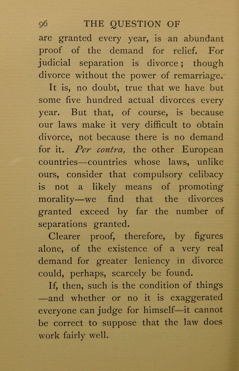 are granted every year, is an abundant proof of the demand for relief. For judicial separation is divorce; though divorce without the power- of remarriage. It is, no doubt, true that we have but some five hundred actual divorces every year. But that, of course, is because our laws make it very difficult to obtain divorce, not because there is no demand for it. Per contray the other European countries—countries whose laws, unlike ours, consider that compulsory celibacy is not a likely means of promoting morality—we find that the divorces granted exceed by far the number of separations granted. Clearer proof, therefore, by figures alone, of the existence of a very real demand for greater leniency in divorce could, perhaps, scarcely be found. If, then, such is the condition of things —and whether or no it is exaggerated everyone can judge for himself—it cannot be correct to suppose that the law does work fairly well.