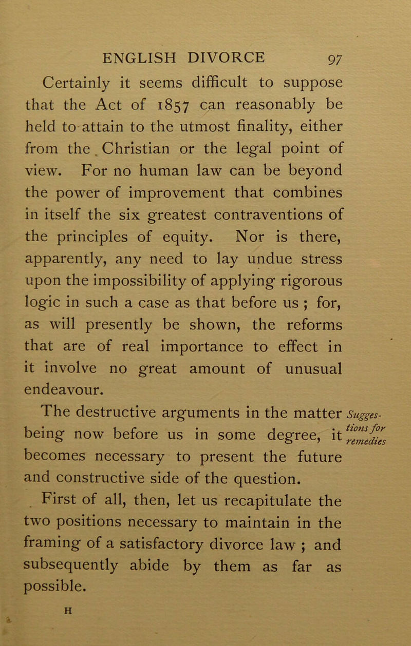 Certainly it seems difficult to suppose that the Act of 1857 can reasonably be held to-attain to the utmost finality, either from the ^ Christian or the legal point of view. For no human law can be beyond the power of improvement that combines in itself the six greatest contraventions of the principles of equity. Nor is there, apparently, any need to lay undue stress upon the impossibility of applying rigorous logic in such a case as that before us ; for, as will presently be shown, the reforms that are of real importance to effect in it involve no great amount of unusual endeavour. The destructive arguments in the matter Sugges- being now before us in some degree, becomes necessary to present the future and constructive side of the question. First of all, then, let us recapitulate the two positions necessary to maintain in the framing of a satisfactory divorce law ; and subsequently abide by them as far as possible. '*■ H