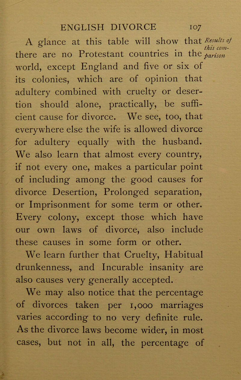 A glance at this table will show that «/ ^ ^ this com- there are no Protestant countries in the parison world, except England and five or six of its colonies, which are of opinion that adultery combined with cruelty or deser- tion should alone, practically, be suffi- cient cause for divorce. We see, too, that everywhere else the wife is allowed divorce for adultery equally with the husband. We also learn that almost every country, if not every one, makes a particular point of including among the good causes for divorce Desertion, Prolonged separation, or Imprisonment for some term or other. Every colony, except those which have our own laws of divorce, also include these causes in some form or other. We learn further that Cruelty, Habitual drunkenness, and Incurable insanity are also causes very generally accepted. We may also notice that the percentage of divorces taken per i,ooo marriages varies according to no very definite rule. As the divorce laws become wider, in most cases, but not in all, the percentage of
