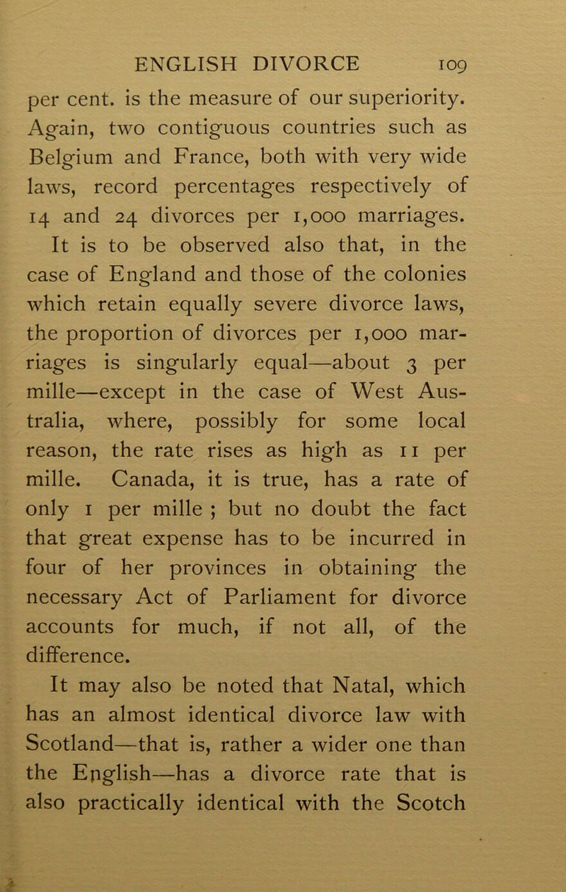 per cent, is the measure of our superiority. Again, two contiguous countries such as Belgium and France, both with very wide laws, record percentages respectively of 14 and 24 divorces per 1,000 marriages. It is to be observed also that, in the case of England and those of the colonies which retain equally severe divorce laws, the proportion of divorces per 1,000 mar- riages is singularly equal—about 3 per mille—except in the case of West Aus- tralia, where, possibly for some local reason, the rate rises as high as ii per mille. Canada, it is true, has a rate of only I per mille ; but no doubt the fact that great expense has to be incurred in four of her provinces in obtaining the necessary Act of Parliament for divorce accounts for much, if not all, of the difference. It may also be noted that Natal, which has an almost identical divorce law with Scotland—that is, rather a wider one than the English—has a divorce rate that is also practically identical with the Scotch
