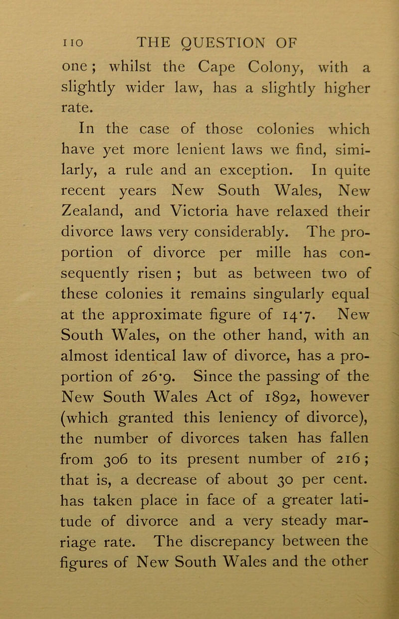 one; whilst the Cape Colony, with a slightly wider law, has a slightly higher rate. In the case of those colonies which have yet more lenient laws we find, simi- larly, a rule and an exception. In quite recent years New South Wales, New Zealand, and Victoria have relaxed their divorce laws very considerably. The pro- portion of divorce per mille has con- sequently risen ; but as between two of these colonies it remains singularly equal at the approximate figure of 14*7. New South Wales, on the other hand, with an almost identical law of divorce, has a pro- portion of 26*9. Since the passing of the New South Wales Act of 1892, however (which granted this leniency of divorce), the number of divorces taken has fallen from 306 to its present number of 216; that is, a decrease of about 30 per cent, has taken place in face of a greater lati- tude of divorce and a very steady mar- riage rate. The discrepancy between the figures of New South Wales and the other