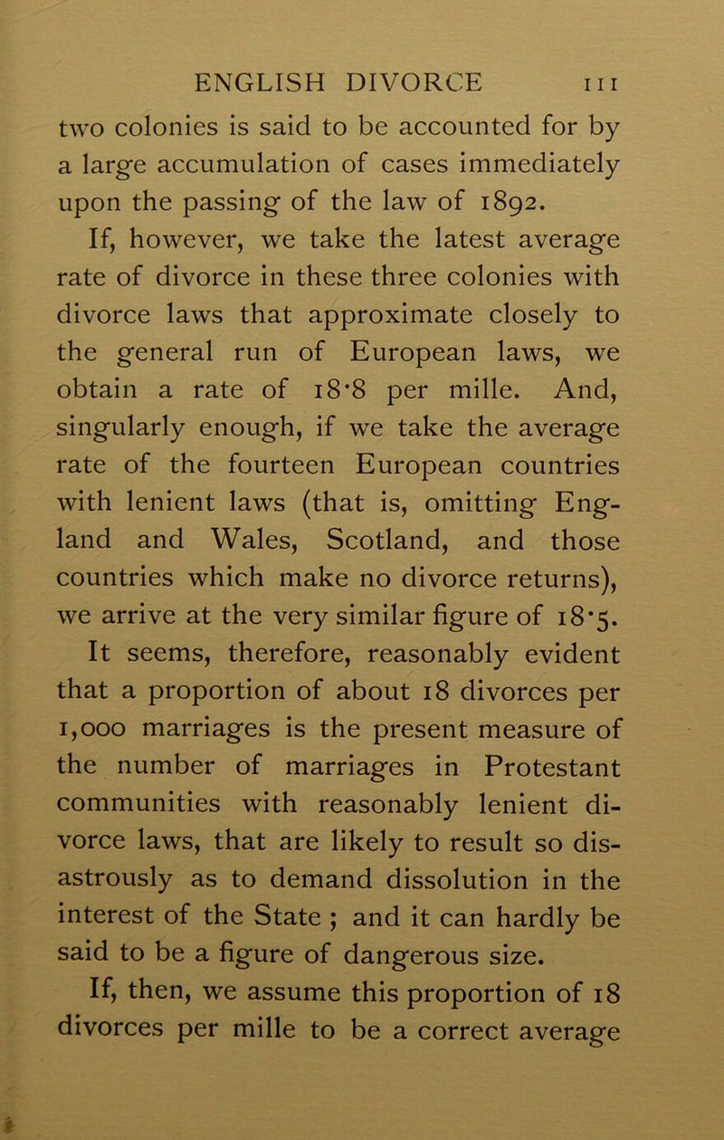 two colonies is said to be accounted for by a large accumulation of cases immediately upon the passing of the law of 1892. If, however, we take the latest average rate of divorce in these three colonies with divorce laws that approximate closely to the general run of European laws, we obtain a rate of 18*8 per mille. And, singularly enough, if we take the average rate of the fourteen European countries with lenient laws (that is, omitting Eng- land and Wales, Scotland, and those countries which make no divorce returns), we arrive at the very similar figure of 18*5. It seems, therefore, reasonably evident that a proportion of about 18 divorces per 1,000 marriages is the present measure of the number of marriages in Protestant communities with reasonably lenient di- vorce laws, that are likely to result so dis- astrously as to demand dissolution in the interest of the State ; and it can hardly be said to be a figure of dangerous size. If, then, we assume this proportion of 18 divorces per mille to be a correct average