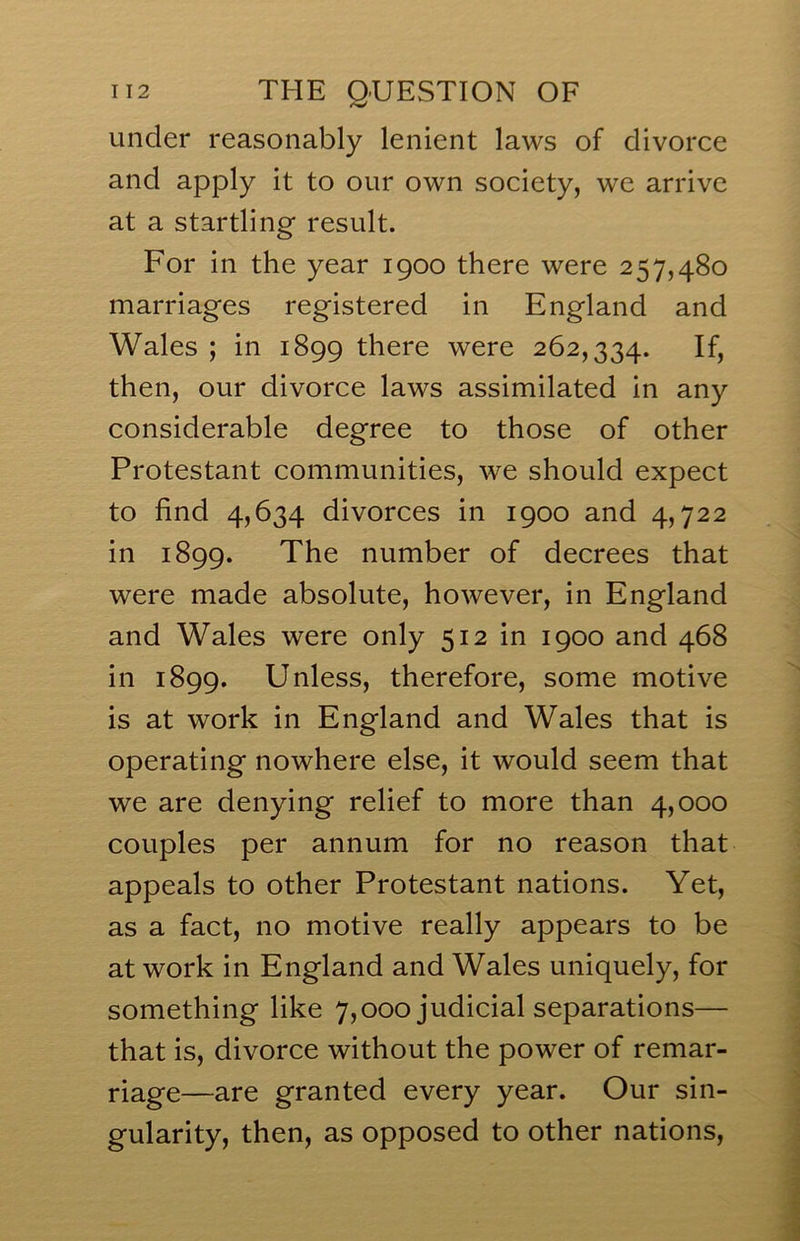 under reasonably lenient laws of divorce and apply it to our own society, we arrive at a startling result. For in the year 1900 there were 257,480 marriages registered in England and Wales ; in 1899 there were 262,334. then, our divorce laws assimilated in any considerable degree to those of other Protestant communities, we should expect to find 4,634 divorces in 1900 and 4,722 in 1899. The number of decrees that were made absolute, however, in England and Wales were only 512 in 1900 and 468 in 1899. Unless, therefore, some motive is at work in England and Wales that is operating nowhere else, it would seem that we are denying relief to more than 4,000 couples per annum for no reason that appeals to other Protestant nations. Yet, as a fact, no motive really appears to be at work in England and Wales uniquely, for something like 7,000 judicial separations— that is, divorce without the power of remar- riage—are granted every year. Our sin- gularity, then, as opposed to other nations.
