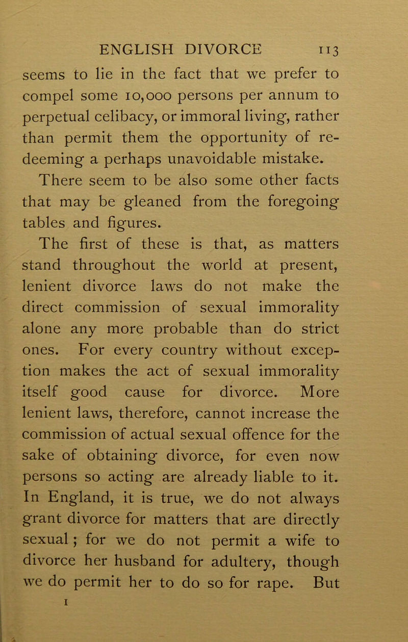 seems to lie in the fact that we prefer to compel some 10,000 persons per annum to perpetual celibacy, or immoral living, rather than permit them the opportunity of re- deeming a perhaps unavoidable mistake. There seem to be also some other facts that may be gleaned from the foregoing tables and figures. The first of these is that, as matters stand throughout the world at present, lenient divorce laws do not make the direct commission of sexual immorality alone any more probable than do strict ones. For every country without excep- tion makes the act of sexual immorality itself good cause for divorce. More lenient laws, therefore, cannot increase the commission of actual sexual offence for the sake of obtaining divorce, for even now persons so acting are already liable to it. In England, it is true, we do not always grant divorce for matters that are directly sexual; for we do not permit a wife to divorce her husband for adultery, though we do permit her to do so for rape. But 1