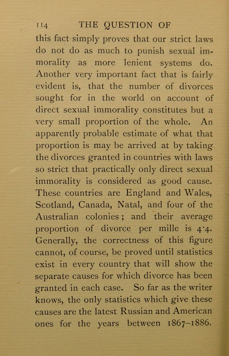 this fact simply proves that our strict laws do not do as much to punish sexual im- morality as more lenient systems do. Another very important fact that is fairly evident is, that the number of divorces sought for in the world on account of direct sexual immorality constitutes but a very small proportion of the whole. An apparently probable estimate of what that proportion is may be arrived at by taking the divorces granted in countries with laws so strict that practically only direct sexual immorality is considered as good cause. These countries are England and Wales, Scotland, Canada, Natal, and four of the Australian colonies; and their average proportion of divorce per mille is 4’4. Generally, the correctness of this figure cannot, of course, be proved until statistics exist in every country that will show the separate causes for which divorce has been granted in each case. So far as the writer knows, the only statistics which give these causes are the latest Russian and American ones for the years between 1867-1886.