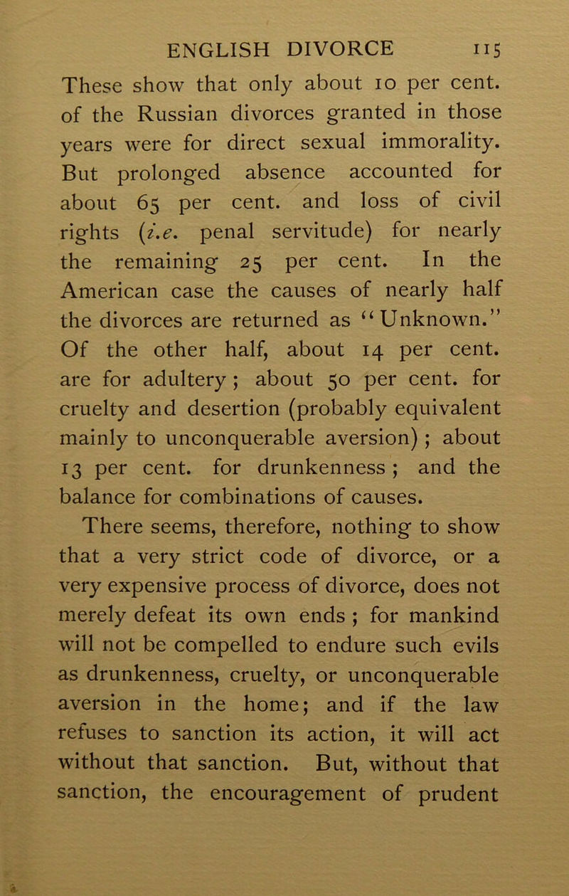 These show that only about 10 per cent, of the Russian divorces granted in those years were for direct sexual immorality. But prolonged absence accounted for about 65 per cent, and loss of civil rights {z.e, penal servitude) for nearly the remaining 25 per cent. In the American case the causes of nearly half the divorces are returned as “Unknown.” Of the other half, about 14 per cent, are for adultery ; about 50 per cent, for cruelty and desertion (probably equivalent mainly to unconquerable aversion); about 13 per cent, for drunkenness; and the balance for combinations of causes. There seems, therefore, nothing to show that a very strict code of divorce, or a very expensive process of divorce, does not merely defeat its own ends ; for mankind will not be compelled to endure such evils as drunkenness, cruelty, or unconquerable aversion in the home; and if the law refuses to sanction its action, it will act without that sanction. But, without that sanction, the encouragement of prudent