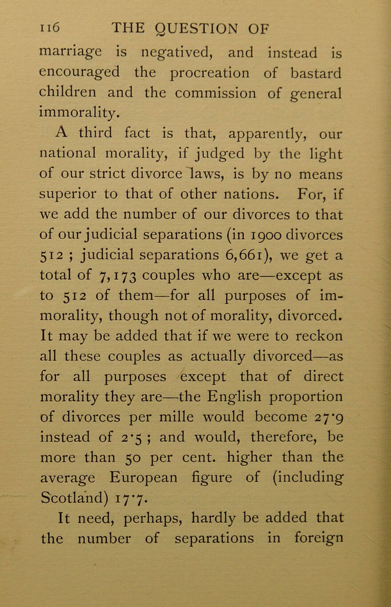 marriage is negatived, and instead is encouraged the procreation of bastard children and the commission of general immorality. A third fact is that, apparently, our national morality, if judged by the light of our strict divorce laws, is by no means superior to that of other nations. For, if we add the number of our divorces to that of our judicial separations (in 1900 divorces 512 ; judicial separations 6,661), we get a total of 7,173 couples who are—except as to 512 of them—for all purposes of im- morality, though not of morality, divorced. It may be added that if we were to reckon all these couples as actually divorced—as for all purposes except that of direct morality they are—the English proportion of divorces per mille would become 27*9 instead of 2*5 ; and would, therefore, be more than 50 per cent, higher than the average European figure of (including Scotland) 17*7. It need, perhaps, hardly be added that the number of separations in foreign