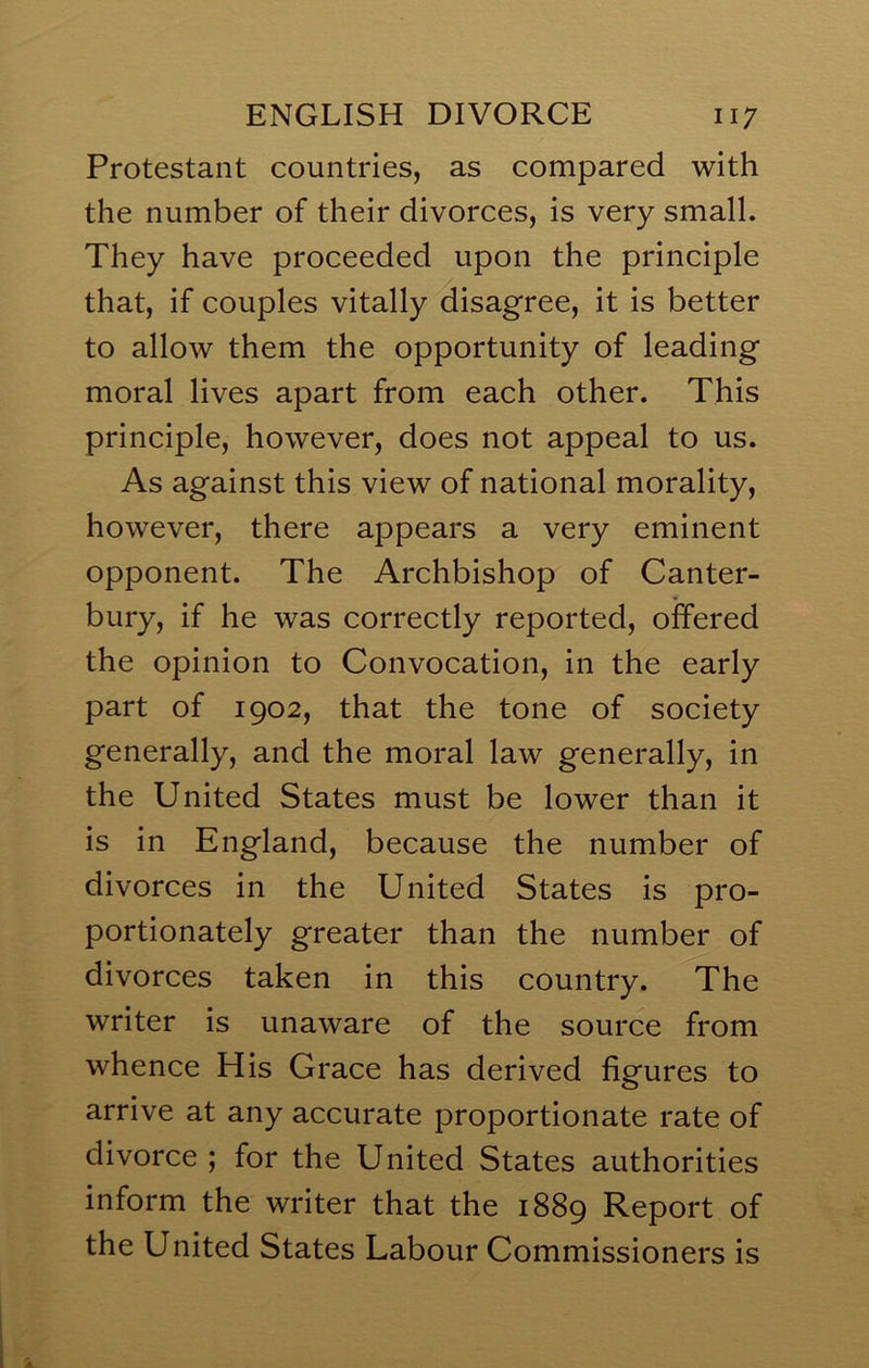 Protestant countries, as compared with the number of their divorces, is very small. They have proceeded upon the principle that, if couples vitally disagree, it is better to allow them the opportunity of leading moral lives apart from each other. This principle, however, does not appeal to us. As against this view of national morality, however, there appears a very eminent opponent. The Archbishop of Canter- bury, if he was correctly reported, offered the opinion to Convocation, in the early part of 1902, that the tone of society generally, and the moral law generally, in the United States must be lower than it is in England, because the number of divorces in the United States is pro- portionately greater than the number of divorces taken in this country. The writer is unaware of the source from whence His Grace has derived figures to arrive at any accurate proportionate rate of divorce ; for the United States authorities inform the writer that the 1889 Report of the United States Labour Commissioners is