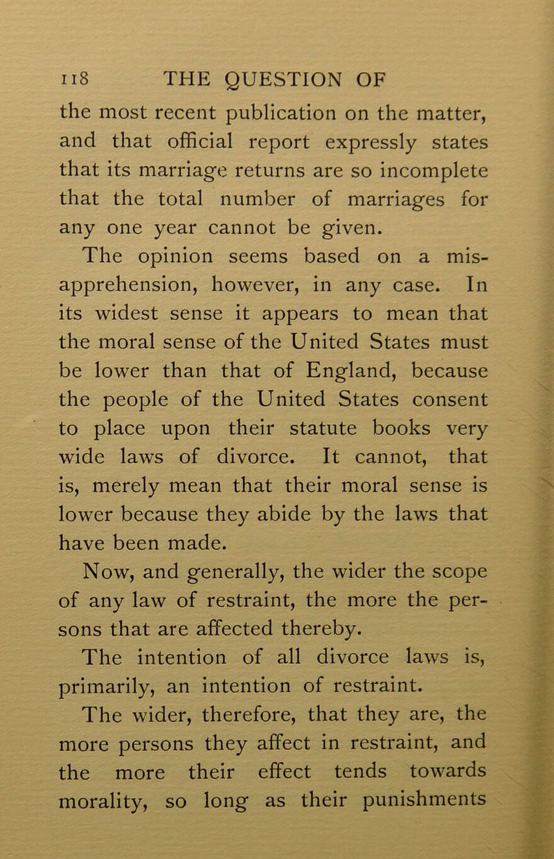 the most recent publication on the matter, and that official report expressly states that its marriage returns are so incomplete that the total number of marriages for any one year cannot be given. The opinion seems based on a mis- apprehension, however, in any case. In its widest sense it appears to mean that the moral sense of the United States must be lower than that of England, because the people of the United States consent to place upon their statute books very wide laws of divorce. It cannot, that is, merely mean that their moral sense is lower because they abide by the laws that have been made. Now, and generally, the wider the scope of any law of restraint, the more the per- sons that are affected thereby. The intention of all divorce laws is, primarily, an intention of restraint. The wider, therefore, that they are, the more persons they affect in restraint, and the more their effect tends towards morality, so long as their punishments