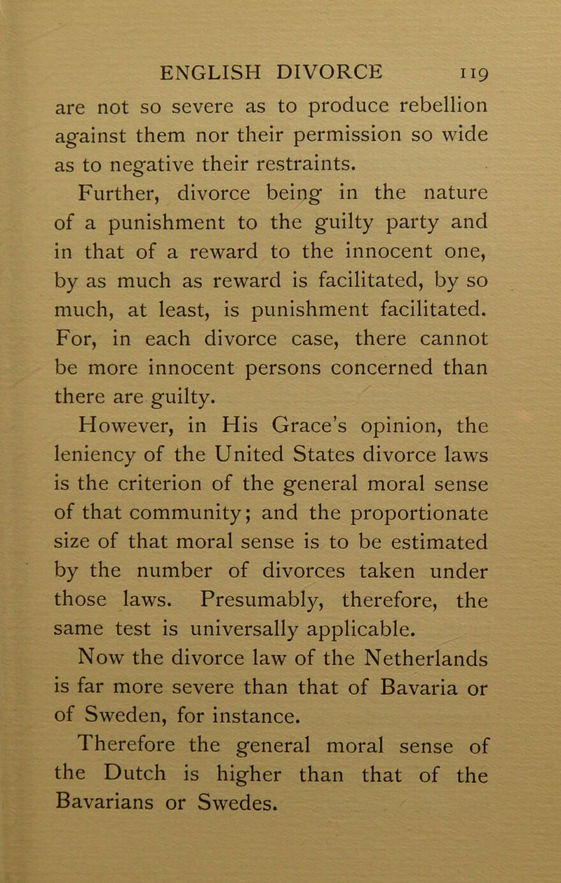 are not so severe as to produce rebellion against them nor their permission so wide as to negative their restraints. Further, divorce being in the nature of a punishment to the guilty party and in that of a reward to the innocent one, by as much as reward is facilitated, by so much, at least, is punishment facilitated. For, in each divorce case, there cannot be more innocent persons concerned than there are guilty. H owever, in His Grace’s opinion, the leniency of the United States divorce laws is the criterion of the general moral sense of that community; and the proportionate size of that moral sense is to be estimated by the number of divorces taken under those laws. Presumably, therefore, the same test is universally applicable. Now the divorce law of the Netherlands is far more severe than that of Bavaria or of Sweden, for instance. Therefore the general moral sense of the Dutch is higher than that of the Bavarians or Swedes.