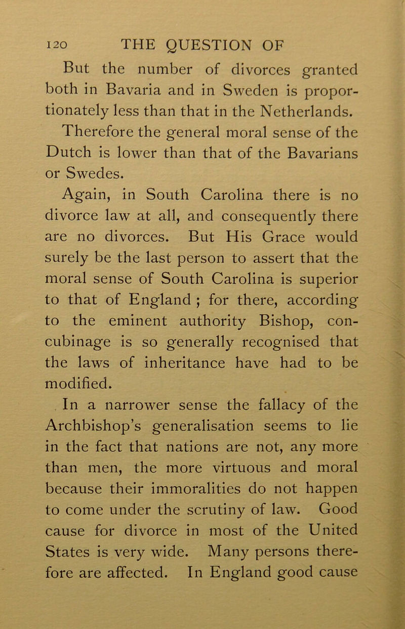 But the number of divorces granted both in Bavaria and in Sweden is propor- tionately less than that in the Netherlands. Therefore the g'eneral moral sense of the Dutch is lower than that of the Bavarians or Swedes. Again, in South Carolina there is no divorce law at all, and consequently there are no divorces. But His Grace would surely be the last person to assert that the moral sense of South Carolina is superior to that of England ; for there, according to the eminent authority Bishop, con- cubinage is so generally recognised that the laws of inheritance have had to be modified. In a narrower sense the fallacy of the Archbishop’s generalisation seems to lie in the fact that nations are not, any more than men, the more virtuous and moral because their immoralities do not happen to come under the scrutiny of law. Good cause for divorce in most of the United States is very wide. Many persons there- fore are affected. In England good cause