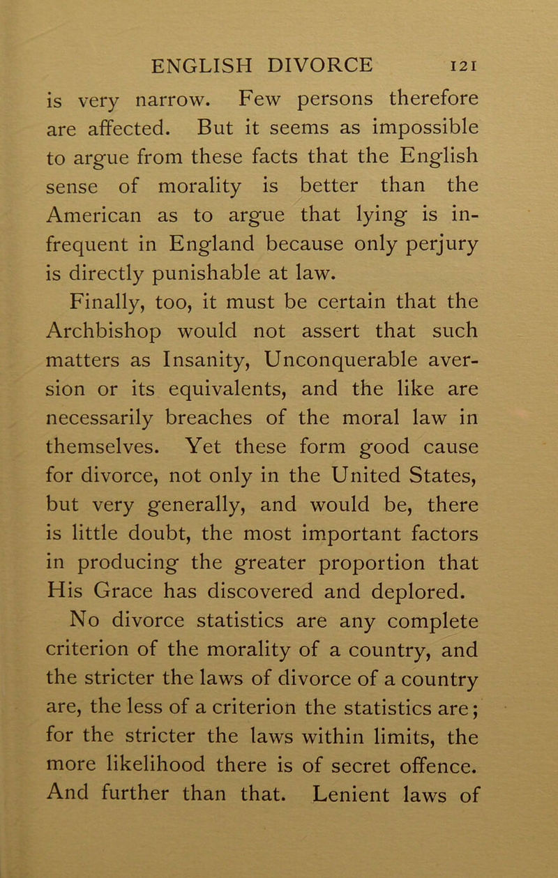 is very narrow. Few persons therefore are affected. But it seems as impossible to argue from these facts that the English sense of morality is better than the American as to argue that lying is in- frequent in England because only perjury is directly punishable at law. Finally, too, it must be certain that the Archbishop would not assert that such matters as Insanity, Unconquerable aver- sion or its equivalents, and the like are necessarily breaches of the moral law in themselves. Yet these form good cause for divorce, not only in the United States, but very generally, and would be, there is little doubt, the most important factors in producing the greater proportion that His Grace has discovered and deplored. No divorce statistics are any complete criterion of the morality of a country, and the stricter the laws of divorce of a country are, the less of a criterion the statistics are; for the stricter the laws within limits, the more likelihood there is of secret offence. And further than that. Lenient laws of
