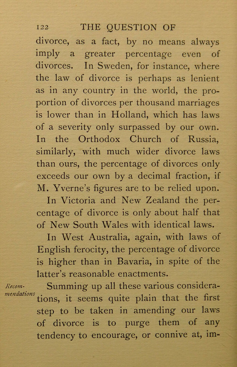 divorce, as a fact, by no means always imply a greater percentage even of divorces. In Sweden, for instance, where the law of divorce is perhaps as lenient as in any country in the world, the pro- portion of divorces per thousand marriages is lower than in Holland, which has laws of a severity only surpassed by our own. In the Orthodox Church of Russia, similarly, with much wider divorce laws than ours, the percentage of divorces only exceeds our own by a decimal fraction, if M. Yverne’s figures are to be relied upon. In Victoria and New Zealand the per- centage of divorce is only about half that of New South Wales with identical laws. In West Australia, again, with laws of English ferocity, the percentage of divorce is higher than in Bavaria, in spite of the latter’s reasonable enactments. Kecom- Summing up all these various considera- mendations . . n , tions, it seems quite plain that the hrst step to be taken in amending our laws of divorce is to purge them of any tendency to encourage, or connive at, im-