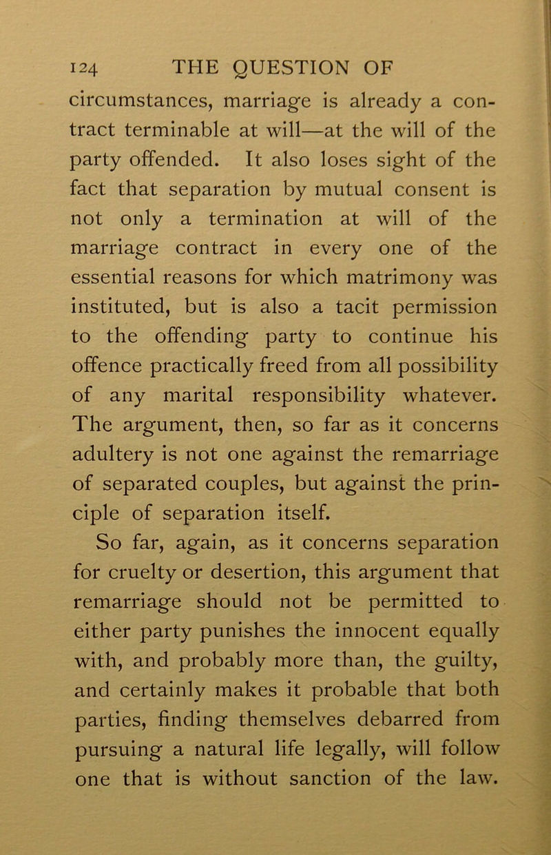 circumstances, marriage is already a con- tract terminable at will—at the will of the party offended. It also loses sight of the fact that separation by mutual consent is not only a termination at will of the marriage contract in every one of the essential reasons for which matrimony was instituted, but is also a tacit permission to the offending party to continue his offence practically freed from all possibility of any marital responsibility whatever. The argument, then, so far as it concerns adultery is not one against the remarriage of separated couples, but against the prin- ciple of separation itself. So far, again, as it concerns separation for cruelty or desertion, this argument that remarriage should not be permitted to either party punishes the innocent equally with, and probably more than, the guilty, and certainly makes it probable that both parties, finding themselves debarred from pursuing a natural life legally, will follow one that is without sanction of the law.