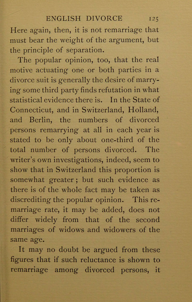 Here again, then, it is not remarriage that must bear the weight of the argument, but the principle of separation. The popular opinion, too, that the real motive actuating one or both parties in a divorce suit is generally the desire of marry- ing some third party finds refutation in what statistical evidence there is. In the State of Connecticut, and in Switzerland, Holland, and Berlin, the numbers of divorced persons remarrying at all in each year is stated to be only about one-third of the total number of persons divorced. The writer’s own investigations, indeed, seem to show that in Switzerland this proportion is somewhat greater ; but such evidence as there is of the whole fact may be taken as discrediting the popular opinion. This re- marriage rate, it may be added, does not differ widely from that of the second marriages of widows and widowers of the same age. It may no doubt be argued from these figures that if such reluctance is shown to remarriage among divorced persons, it