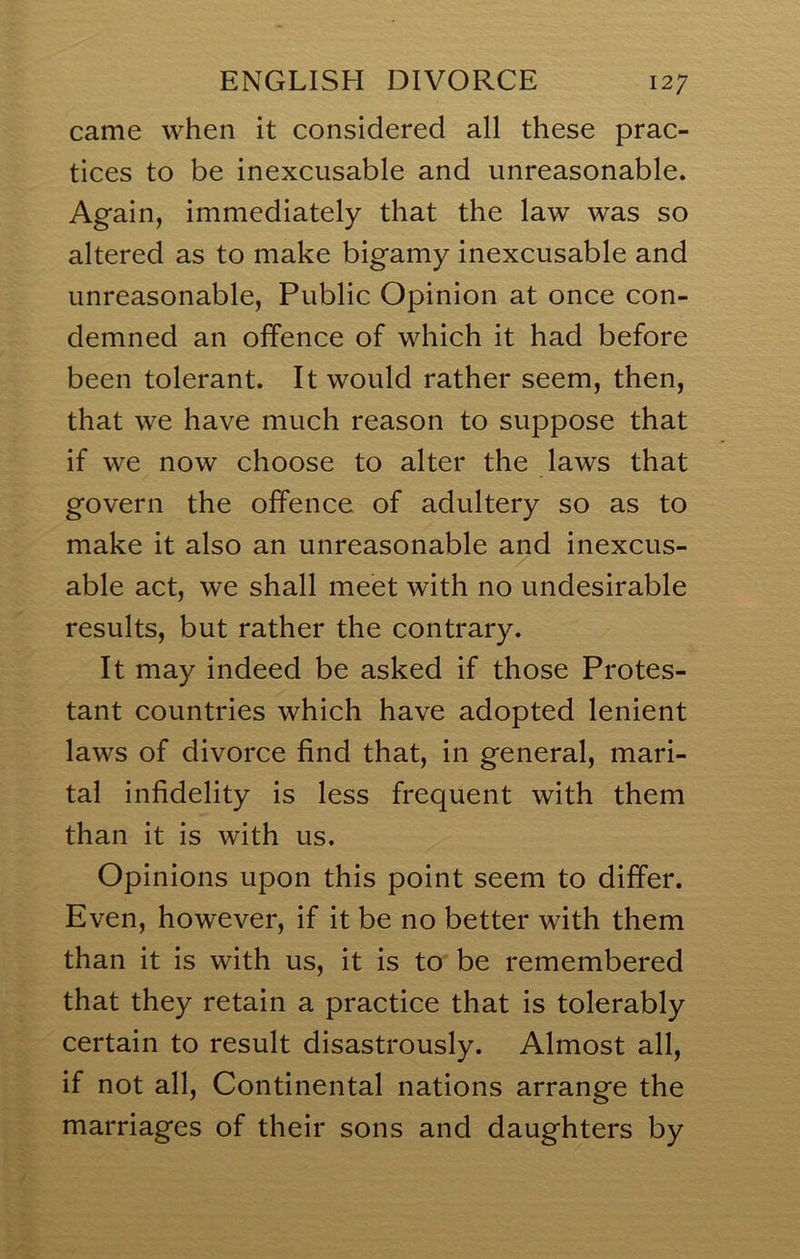 came when it considered all these prac- tices to be inexcusable and unreasonable. Again, immediately that the law was so altered as to make bigamy inexcusable and unreasonable, Public Opinion at once con- demned an offence of which it had before been tolerant. It would rather seem, then, that we have much reason to suppose that if we now choose to alter the laws that govern the offence of adultery so as to make it also an unreasonable and inexcus- able act, we shall meet with no undesirable results, but rather the contrary. It may indeed be asked if those Protes- tant countries which have adopted lenient laws of divorce find that, in general, mari- tal infidelity is less frequent with them than it is with us. Opinions upon this point seem to differ. Even, however, if it be no better with them than it is with us, it is to be remembered that they retain a practice that is tolerably certain to result disastrously. Almost all, if not all. Continental nations arrange the marriages of their sons and daughters by