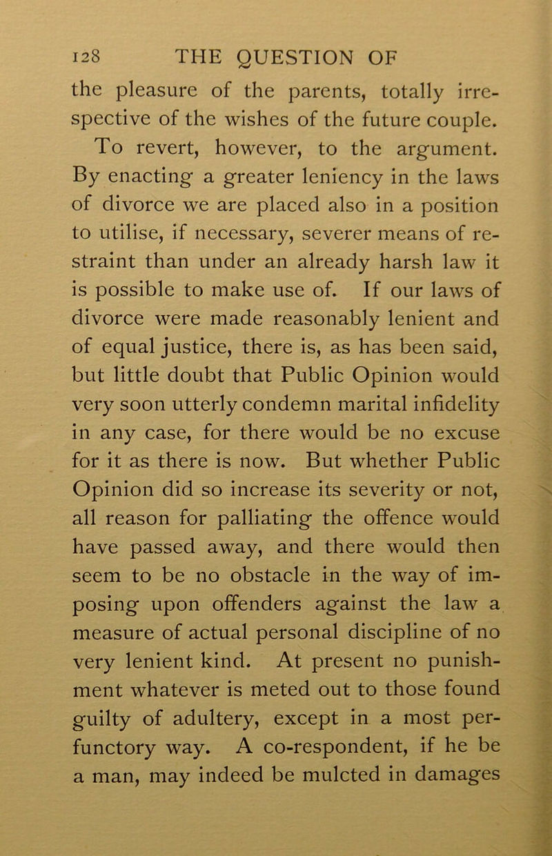 the pleasure of the parents, totally irre- spective of the wishes of the future couple. To revert, however, to the argument. By enacting a greater leniency in the laws of divorce we are placed also in a position to utilise, if necessary, severer means of re- straint than under an already harsh law it is possible to make use of. If our laws of divorce were made reasonably lenient and of equal justice, there is, as has been said, but little doubt that Public Opinion would very soon utterly condemn marital infidelity in any case, for there would be no excuse for it as there is now. But whether Public Opinion did so increase its severity or not, all reason for palliating the offence would have passed away, and there would then seem to be no obstacle in the way of im- posing upon offenders against the law a measure of actual personal discipline of no very lenient kind. At present no punish- ment whatever is meted out to those found guilty of adultery, except in a most per- functory way. A co-respondent, if he be a man, may indeed be mulcted in damages