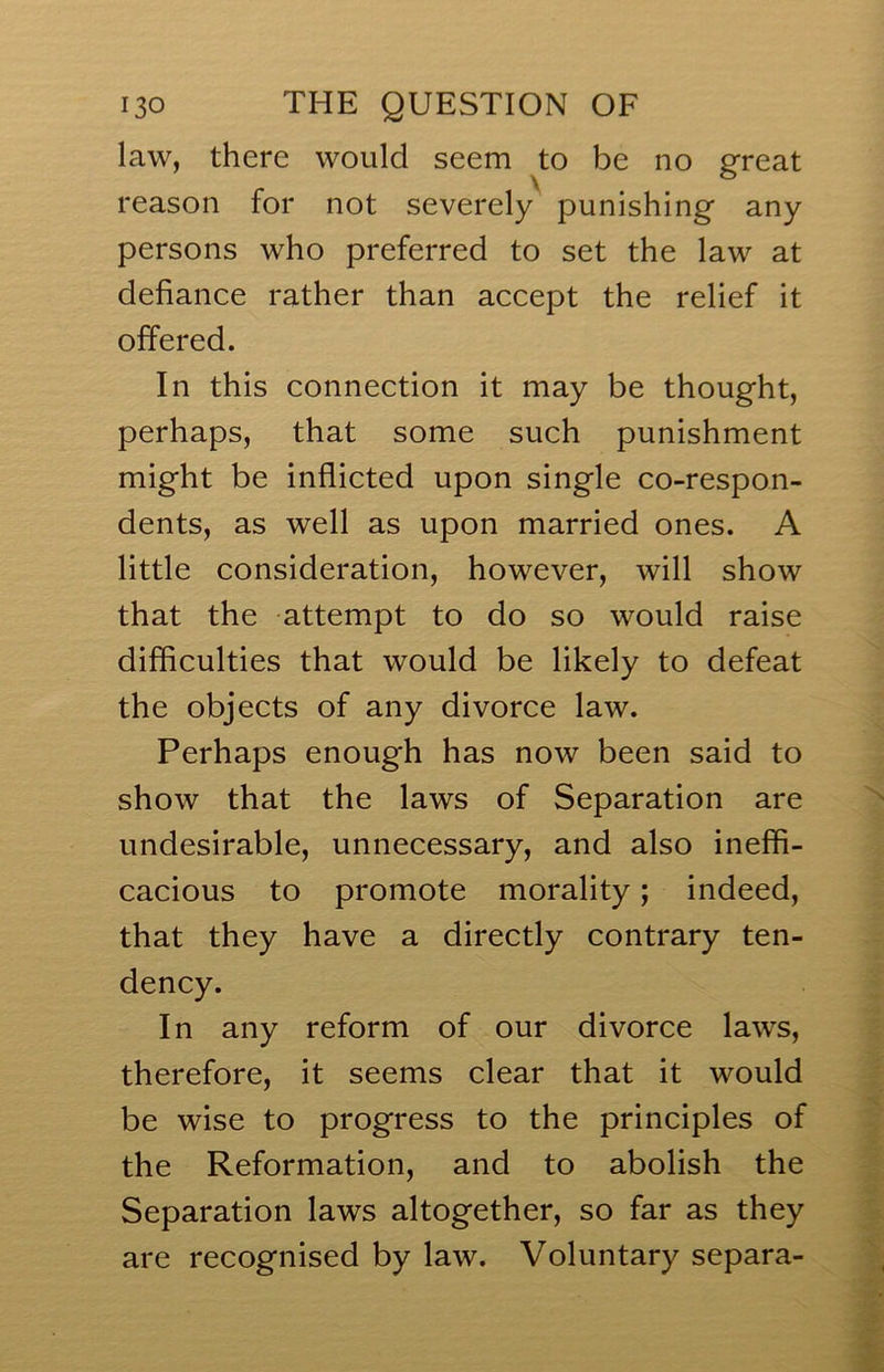 law, there would seem to be no great reason for not severely punishing any persons who preferred to set the law at defiance rather than accept the relief it offered. In this connection it may be thought, perhaps, that some such punishment might be inflicted upon single co-respon- dents, as well as upon married ones. A little consideration, however, will show that the attempt to do so would raise difficulties that would be likely to defeat the objects of any divorce law. Perhaps enough has now been said to show that the laws of Separation are undesirable, unnecessary, and also ineffi- cacious to promote morality; indeed, that they have a directly contrary ten- dency. In any reform of our divorce laws, therefore, it seems clear that it would be wise to progress to the principles of the Reformation, and to abolish the Separation laws altogether, so far as they are recognised by law. Voluntary separa-