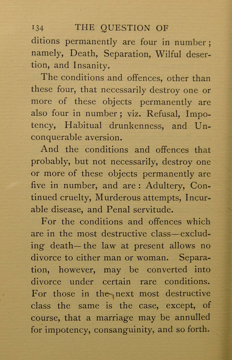 clitions permanently are four in number ; namely, Death, Separation, Wilful deser- tion, and Insanity. The conditions and offences, other than these four, that necessarily destroy one or more of these objects permanently are also four in number ; viz. Refusal, Impo- tency. Habitual drunkenness, and Un- conquerable aversion. And the conditions and offences that probably, but not necessarily, destroy one or more of these objects permanently are five in number, and are : Adultery, Con- tinued cruelty. Murderous attempts. Incur- able disease, and Penal servitude. For the conditions and offences which are in the most destructive class—exclud- ing death— the law at present allows no divorce to either man or woman. Separa- tion, however, may be converted into divorce under certain rare conditions. For those in th^e^next most destructive class the same is the case, except, of course, that a marriage may be annulled for impotency, consanguinity, and so forth.