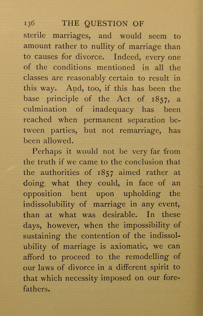 sterile marriages, and would seem to amount rather to nullity of marriage than to causes for divorce. Indeed, every one of the conditions mentioned in all the classes are reasonably certain to result in this way. And, too, if this has been the base principle of the Act of 1857, a culmination of inadequacy has been reached when permanent separation be- tween parties, but not remarriage, has been allowed. Perhaps it would not be very far from the truth if we came to the conclusion that the authorities of 1857 aimed rather at doing, what they could, in face of an opposition bent upon upholding the indissolubility of marriage in any event, than at what was desirable. In these days, however, when the impossibility of sustaining the contention of the indissol- ubility of marriage is axiomatic, we can afford to proceed to the remodelling of our laws of divorce in a different spirit to that which necessity imposed on our fore- fathers.