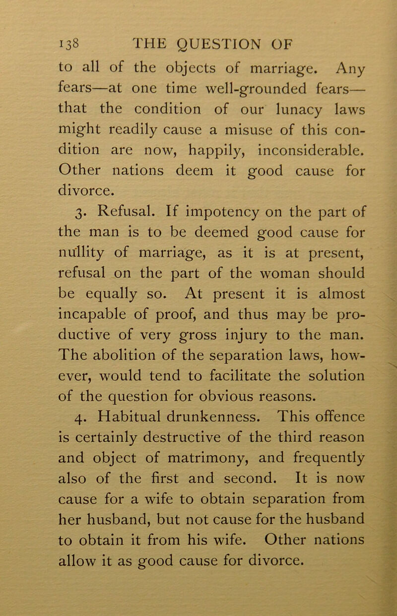 to all of the objects of marriage. Any fears—at one time well-grounded fears— that the condition of our lunacy laws might readily cause a misuse of this con- dition are now, happily, inconsiderable. Other nations deem it good cause for divorce. 3. Refusal. If impotency on the part of the man is to be deemed good cause for nullity of marriage, as it is at present, refusal on the part of the woman should be equally so. At present it is almost incapable of proof, and thus may be pro- ductive of very gross injury to the man. The abolition of the separation laws, how- ever, would tend to facilitate the solution of the question for obvious reasons. 4. Habitual drunkenness. This offence is certainly destructive of the third reason and object of matrimony, and frequently also of the first and second. It is now cause for a wife to obtain separation from her husband, but not cause for the husband to obtain it from his wife. Other nations allow it as good cause for divorce.