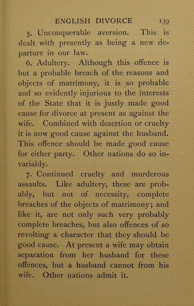 5. Unconquerable aversion. This is dealt with presently as being a new de- parture in our law. 6. Adultery. Although this offence is but a probable breach of the reasons and objects of matrimony, it is so probable and so evidently injurious to the interests of the State that it is justly made good cause for divorce at present as against the wife. Combined with desertion or cruelty it is now good cause against the husband. This offence should be made good cause for either party. Other nations do so in- variably. 7. Continued cruelty and murderous assaults. Like adultery, these are prob- ably, but not of necessity, complete breaches of the objects of matrimony; and like it, are not only such very probably complete breaches, but also offences of so revolting a character that they should be good cause. At present a wife may obtain separation from her husband for these offences, but a husband cannot from his wife. Other nations admit it.