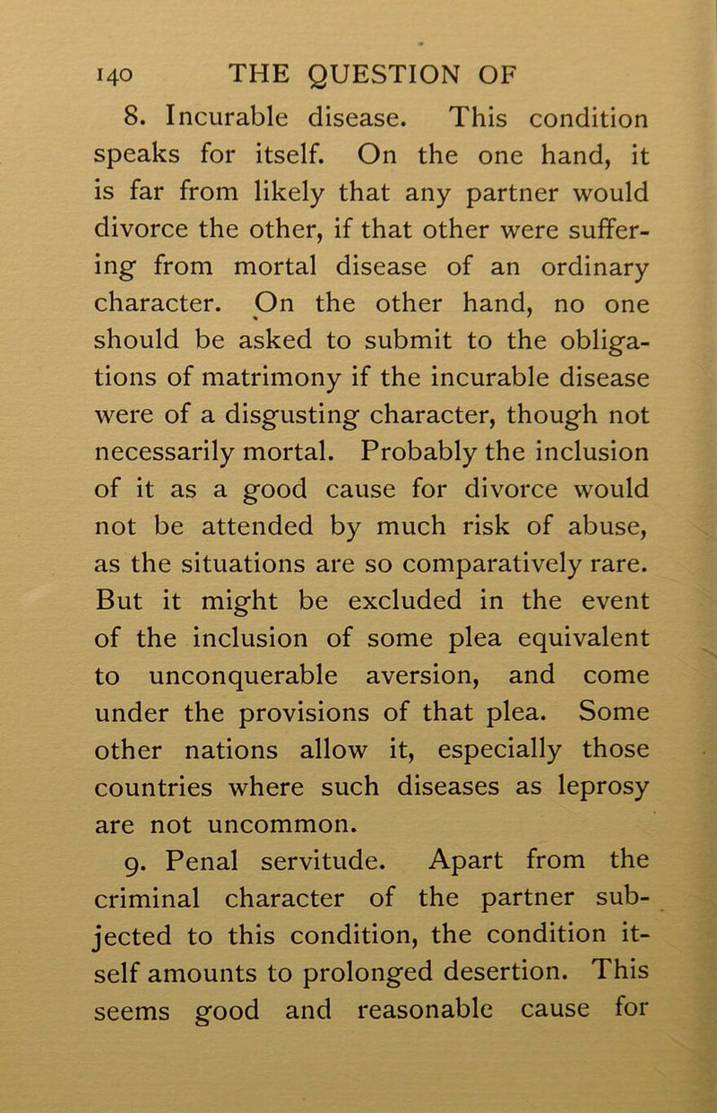 8. Incurable disease. This condition speaks for itself. On the one hand, it is far from likely that any partner would divorce the other, if that other were suffer- ing from mortal disease of an ordinary character. On the other hand, no one should be asked to submit to the obliga- tions of matrimony if the incurable disease were of a disgusting character, though not necessarily mortal. Probably the inclusion of it as a good cause for divorce would not be attended by much risk of abuse, as the situations are so comparatively rare. But it might be excluded in the event of the inclusion of some plea equivalent to unconquerable aversion, and come under the provisions of that plea. Some other nations allow it, especially those countries where such diseases as leprosy are not uncommon. 9. Penal servitude. Apart from the criminal character of the partner sub- jected to this condition, the condition it- self amounts to prolonged desertion. This seems good and reasonable cause for