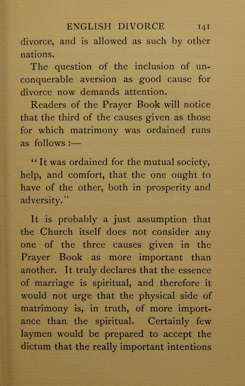 divorce, and is allowed as such by other nations. The question of the inclusion of un- conquerable aversion as good cause for divorce now demands attention. Readers of the Prayer Book will notice that the third of the causes given as those for which matrimony was ordained runs as follows :— ‘‘ It was ordained for the mutual society, help, and comfort, that the one ought to have of the other, both in prosperity and adversity.” It is probably a just assumption that the Church itself does not consider any one of the three causes given in the Prayer Book as more important than another. It truly declares that the essence of marriage is spiritual, and therefore it would not urge that the physical side of matrimony is, in truth, of more import- ance than the spiritual. Certainly few laymen would be prepared to accept the dictum that the really important intentions