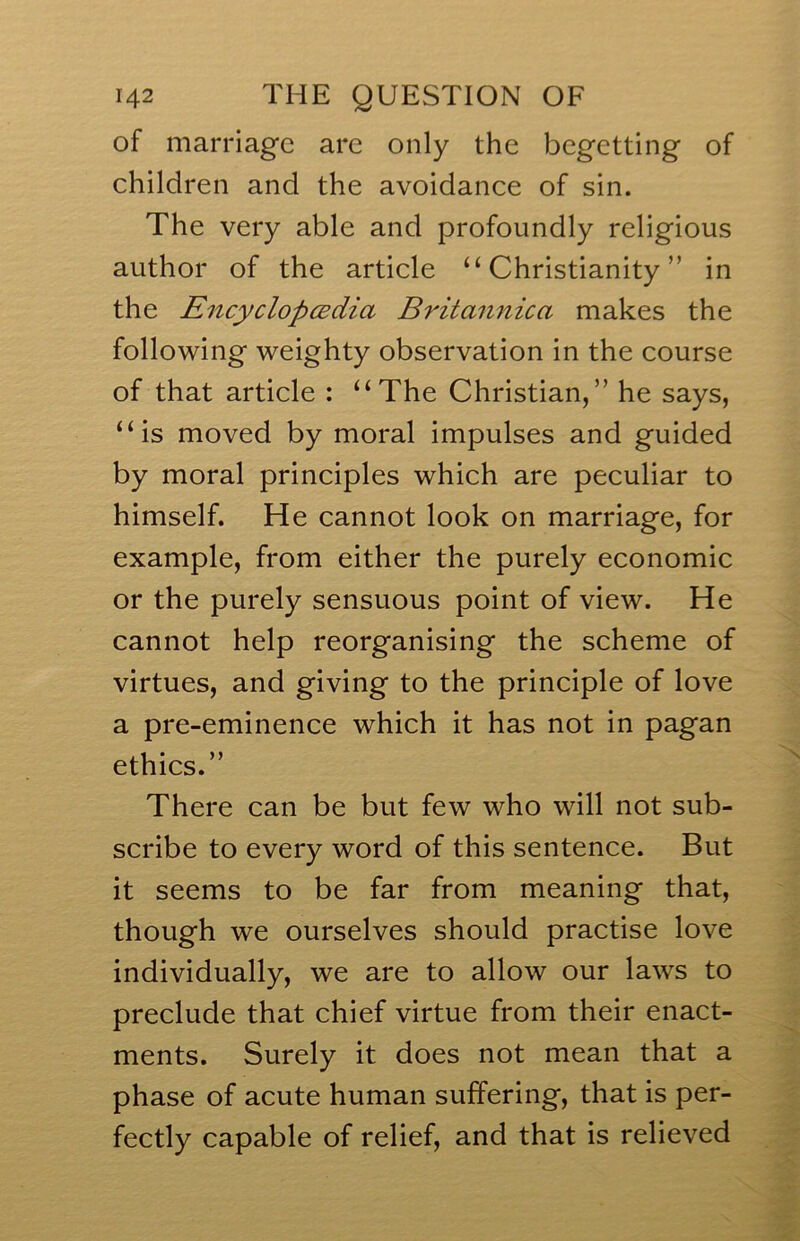 of marriage are only the begetting of children and the avoidance of sin. The very able and profoundly religious author of the article “Christianity” in the EncyclopcBciia Britannica makes the following weighty observation in the course of that article : “The Christian,” he says, “is moved by moral impulses and guided by moral principles which are peculiar to himself. He cannot look on marriage, for example, from either the purely economic or the purely sensuous point of view. He cannot help reorganising the scheme of virtues, and giving to the principle of love a pre-eminence which it has not in pagan ethics.” There can be but few who will not sub- scribe to every word of this sentence. But it seems to be far from meaning that, though we ourselves should practise love individually, we are to allow our laws to preclude that chief virtue from their enact- ments. Surely it does not mean that a phase of acute human suffering, that is per- fectly capable of relief, and that is relieved