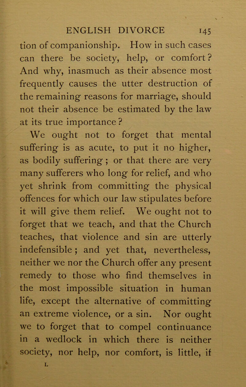 tion of companionship. How in such cases can there be society, help, or comfort ? And why, inasmuch as their absence most frequently causes the utter destruction of the remaining reasons for marriage, should not their absence be estimated by the law at its true importance ? We ought not to forget that mental suffering is as acute, to put it no higher, as bodily suffering ; or that there are very many sufferers who long for relief, and who yet shrink from committing the physical offences for which our law stipulates before it will give them relief. We ought not to forget that we teach, and that the Church teaches, that violence and sin are utterly indefensible; and yet that, nevertheless, neither we nor the Church offer any present remedy to those who find themselves in the most impossible situation in human life, except the alternative of committing an extreme violence, or a sin. Nor ought we to forget that to compel continuance in a wedlock in which there is neither society, nor help, nor comfort, is little, if