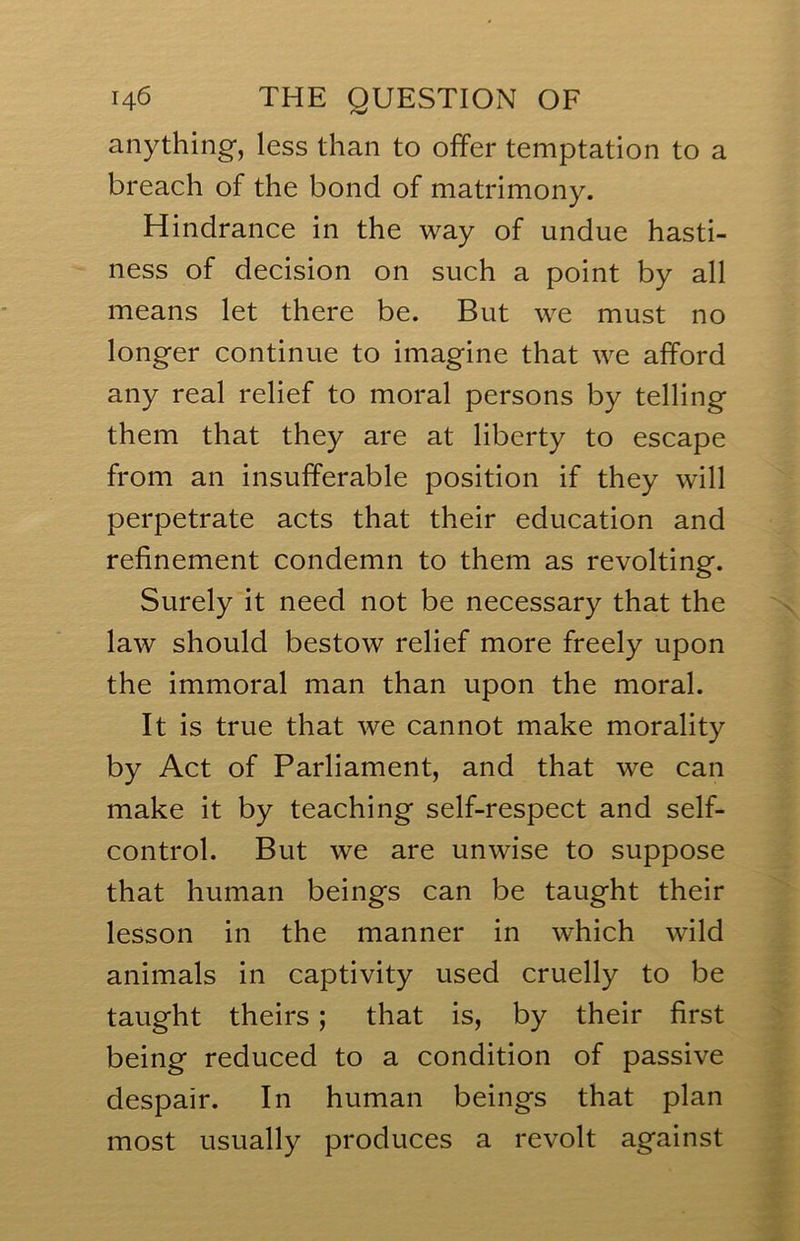 anything, less than to offer temptation to a breach of the bond of matrimony. Hindrance in the way of undue hasti- ness of decision on such a point by all means let there be. But we must no longer continue to imagine that we afford any real relief to moral persons by telling them that they are at liberty to escape from an insufferable position if they will perpetrate acts that their education and refinement condemn to them as revolting. Surely it need not be necessary that the law should bestow relief more freely upon the immoral man than upon the moral. It is true that we cannot make morality by Act of Parliament, and that we can make it by teaching self-respect and self- control. But we are unwise to suppose that human beings can be taught their lesson in the manner in which wild animals in captivity used cruelly to be taught theirs; that is, by their first being reduced to a condition of passive despair. In human beings that plan most usually produces a revolt against