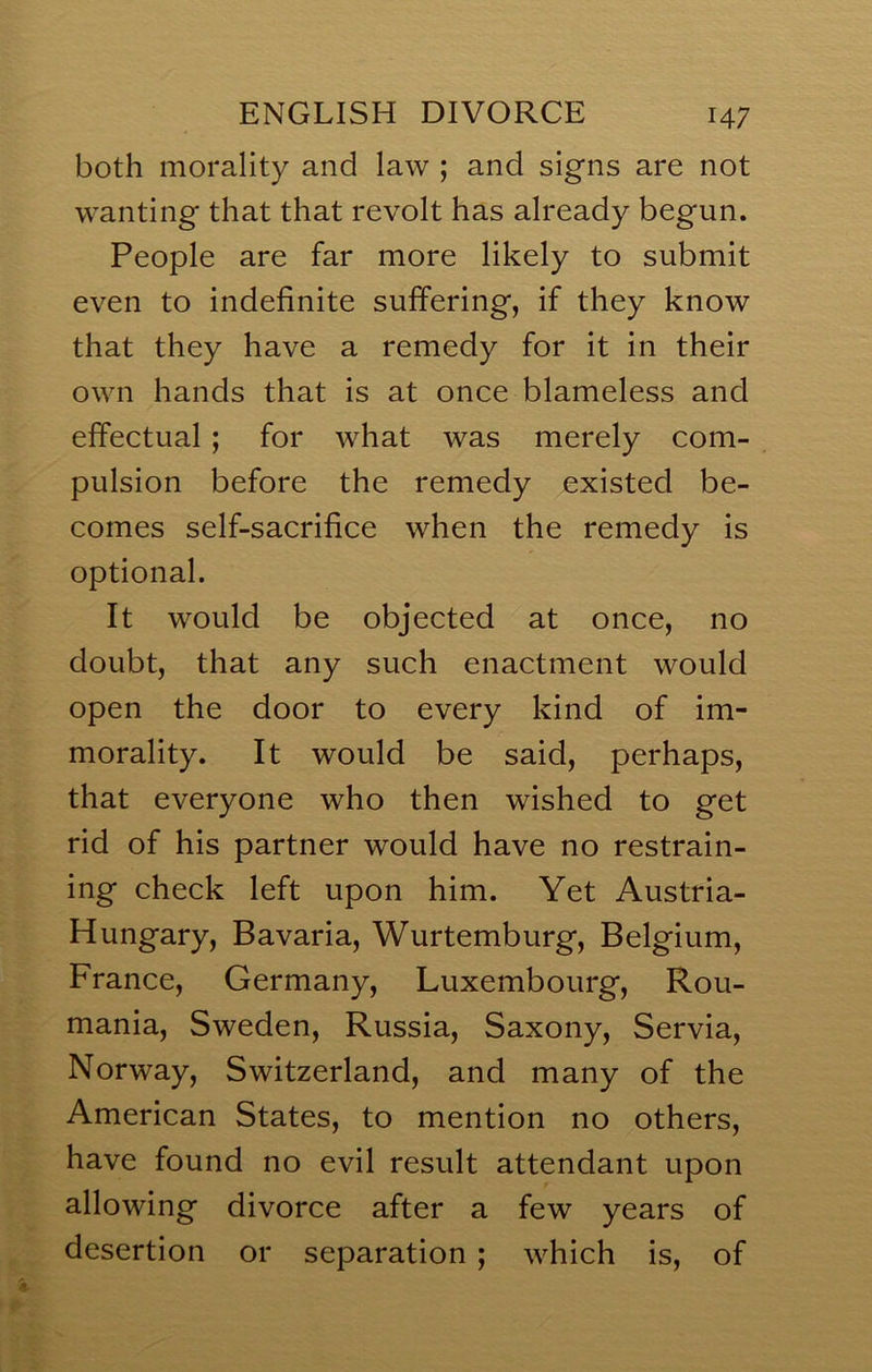 both morality and law ; and signs are not wanting that that revolt has already begun. People are far more likely to submit even to indefinite suffering, if they know that they have a remedy for it in their own hands that is at once blameless and effectual; for what was merely com- pulsion before the remedy existed be- comes self-sacrifice when the remedy is optional. It would be objected at once, no doubt, that any such enactment would open the door to every kind of im- morality. It would be said, perhaps, that everyone who then wished to get rid of his partner would have no restrain- ing check left upon him. Yet Austria- Hungary, Bavaria, Wurtemburg, Belgium, France, Germany, Luxembourg, Rou- mania, Sweden, Russia, Saxony, Servia, Norway, Switzerland, and many of the American States, to mention no others, have found no evil result attendant upon allowing divorce after a few years of desertion or separation ; which is, of
