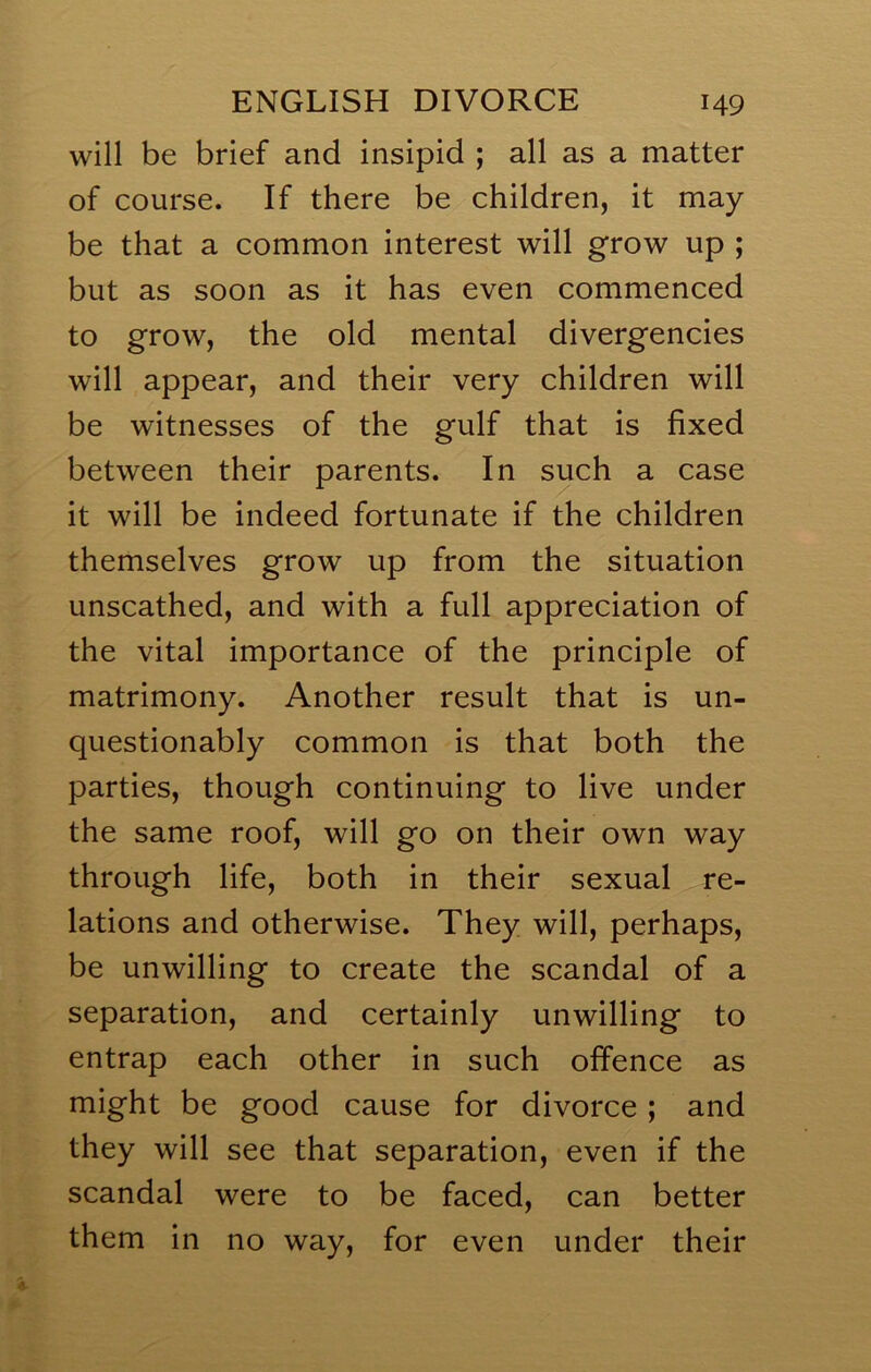 will be brief and insipid ; all as a matter of course. If there be children, it may be that a common interest will grow up ; but as soon as it has even commenced to grow, the old mental divergencies will appear, and their very children will be witnesses of the gulf that is fixed between their parents. In such a case it will be indeed fortunate if the children themselves grow up from the situation unscathed, and with a full appreciation of the vital importance of the principle of matrimony. Another result that is un- questionably common is that both the parties, though continuing to live under the same roof, will go on their own way through life, both in their sexual re- lations and otherwise. They will, perhaps, be unwilling to create the scandal of a separation, and certainly unwilling to entrap each other in such offence as might be good cause for divorce ; and they will see that separation, even if the scandal were to be faced, can better them in no way, for even under their