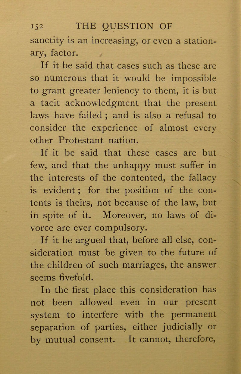 sanctity is an increasing, or even a station- ary, factor. If it be said that cases such as these are so numerous that it would be impossible to grant greater leniency to them, it is but a tacit acknowledgment that the present laws have failed ; and is also a refusal to consider the experience of almost every other Protestant nation. If it be said that these cases are but few, and that the unhappy must suffer in the interests of the contented, the fallacy is evident; for the position of the con- tents is theirs, not because of the law, but in spite of it. Moreover, no laws of di- vorce are ever compulsory. If it be argued that, before all else, con- sideration must be given to the future of the children of such marriages, the answer seems fivefold. In the first place this consideration has not been allowed even in our present system to interfere with the permanent separation of parties, either judicially or by mutual consent. It cannot, therefore.